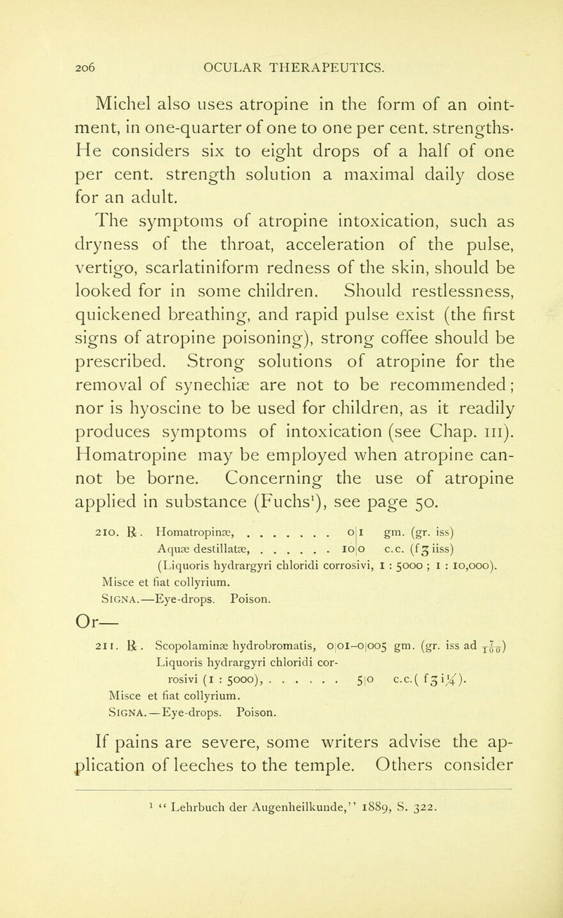 Michel also uses atropine in the form of an oint- ment, in one-quarter of one to one per cent. strengths- He considers six to eight drops of a half of one per cent, strength solution a maximal daily dose for an adult. The symptoms of atropine intoxication, such as dryness of the throat, acceleration of the pulse, vertigo, scarlatiniform redness of the skin, should be looked for in some children. Should restlessness, quickened breathing, and rapid pulse exist (the first signs of atropine poisoning), strong coffee should be prescribed. Strong solutions of atropine for the removal of synechias are not to be recommended; nor is hyoscine to be used for children, as it readily produces symptoms of intoxication (see Chap. in). Homatropine may be employed when atropine can- not be borne. Concerning the use of atropine applied in substance (Fuchs1), see page 50. 210. R. Homatropinse, oi gm. (gr. iss) Aquae destillatse, ioo c.c. (f^iiss) (Liquoris hydrargyri chloridi corrosivi, I : 5000 ; I : 10,000). Misce et fiat collyrium. Signa.—Eye-drops. Poison. Or— 211. R. Scopolaminse hydrobromatis, O]0l-O|oo5 gm. (gr. iss ad T^7) Liquoris hydrargyri chloridi cor- rosivi (1 : 5000), 5|0 c.c.( f3 i^-). Misce et fiat collyrium. SiGNA. — Eye-drops. Poison. If pains are severe, some writers advise the ap- plication of leeches to the temple. Others consider 1  Lehrbuch der Augenheilkunde, 1889, S. 322.