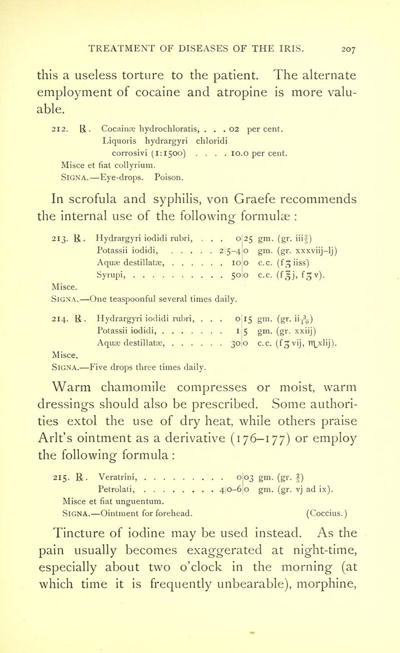 this a useless torture to the patient. The alternate employment of cocaine and atropine is more valu- able. 212. Cocainae hydrochloratis, . . . 02 percent. Liquoris hydrargyri chloridi corrosivi (1:1500) .... 10.0 per cent. Misce et fiat collyrium. SiGNA.—Eye-drops. Poison. In scrofula and syphilis, von Graefe recommends the internal use of the following formulae : 213. r£ . Hydrargyri iodidi rubri, ... 025 gm. (gr. iii|) Potassii iodidi, 2 5-40 gm. (gr. xxxviij-lj) Aquae destillatse, 100 c.c. (f ^iiss) Syrupi, 500 c.c. (f|j, f^v). Misce. Signa.—One teaspoonful several times daily. 214. &. Hydrargyri iodidi rubri, ... o Potassii iodidi, I Aquae destillatae, 30 Misce. SiGNA.—Five drops three times daily. 15 §m- (gr- to) 5 gm. (gr. xxiij) o c.c. (f^vij, nydij). Warm chamomile compresses or moist, warm dressings should also be prescribed. Some authori- ties extol the use of dry heat, while others praise Arlt's ointment as a derivative (176-177) or employ the following formula : 215. R. Veratrini, 003 gm. (gr. f) Petrolati, 4I0-6 o gm. (gr. vj ad ix). Misce et fiat unguentum. SiGNA.—Ointment for forehead. (Coccius.) Tincture of iodine may be used instead. As the pain usually becomes exaggerated at night-time, especially about two o'clock in the morning (at which time it is frequently unbearable), morphine,