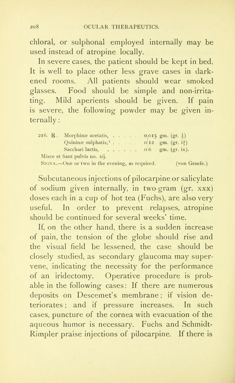 chloral, or sulphonal employed internally may be used instead of atropine locally. In severe cases, the patient should be kept in bed. It is well to place other less grave cases in dark- ened rooms. All patients should wear smoked glasses. Food should be simple and non-irrita- ting. Mild aperients should be given. If pain is severe, the following powder may be given in- ternally : 216. $ . Morphinse acetatis, °iOI5 gm- (gr- i) Quinine sulphatis,1 o 12 gm. (gr. i|) Sacchari lactis, 0 6 gm. (gr. ix). Misce et fiant pulvis no. xij. SiGNA.—One or two in the evening, as required. (von Graefe.) Subcutaneous injections of pilocarpine or salicylate of sodium given internally, in two-gram (gr. xxx) doses each in a cup of hot tea (Fuchs), are also very useful. In order to prevent relapses, atropine should be continued for several weeks' time. If, on the other hand, there is a sudden increase of pain, the tension of the globe should rise and the visual field be lessened, the case should be closely studied, as secondary glaucoma may super- vene, indicating the necessity for the performance of an iridectomy. Operative procedure is prob- able in the following cases: If there are numerous deposits on Descemet's membrane; if vision de- teriorates ; and if pressure increases. In such cases, puncture of the cornea with evacuation of the aqueous humor is necessary. Fuchs and Schmidt- Rimpler praise injections of pilocarpine. If there is