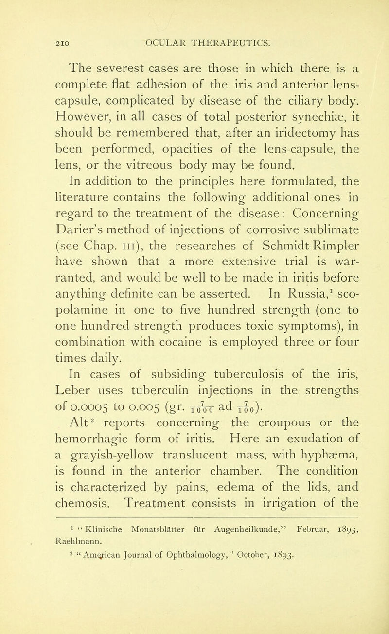 The severest cases are those in which there is a complete flat adhesion of the iris and anterior lens- capsule, complicated by disease of the ciliary body. However, in all cases of total posterior synechiae, it should be remembered that, after an iridectomy has been performed, opacities of the lens-capsule, the lens, or the vitreous body may be found. In addition to the principles here formulated, the literature contains the following additional ones in regard to the treatment of the disease: Concerning Darier's method of injections of corrosive sublimate (see Chap, in), the researches of Schmidt-Rimpler have shown that a more extensive trial is war- ranted, and would be well to be made in iritis before anything definite can be asserted. In Russia,1 sco- polamine in one to five hundred strength (one to one hundred strength produces toxic symptoms), in combination with cocaine is employed three or four times daily. In cases of subsiding tuberculosis of the iris, Leber uses tuberculin injections in the strengths of 0.0005 to 0.005 (gr. T/oo ad x£0). Alt2 reports concerning the croupous or the hemorrhaoqc form of iritis. Here an exudation of a grayish-yellow translucent mass, with hyphaema, is found in the anterior chamber. The condition is characterized by pains, edema of the lids, and chemosis. Treatment consists in irrigation of the 1  Klinische Monatsblatter fiir Augenheilkunde, Februar, 1893, Raehlmann.