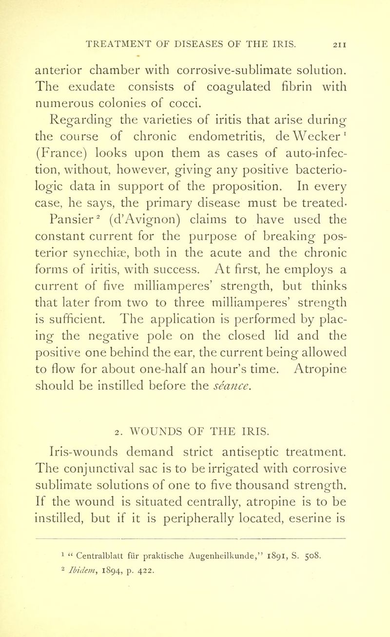 anterior chamber with corrosive-sublimate solution. The exudate consists of coagulated fibrin with numerous colonies of cocci. Reorardino- the varieties of iritis that arise during the course of chronic endometritis, deWecker1 (France) looks upon them as cases of auto-infec- tion, without, however, giving any positive bacterio- logic data in support of the proposition. In every case, he says, the primary disease must be treated- Pansier2 (d'Avignon) claims to have used the constant current for the purpose of breaking pos- terior synechias, both in the acute and the chronic forms of iritis, with success. At first, he employs a current of five milliamperes' strength, but thinks that later from two to three milliamperes' strength is sufficient. The application is performed by plac- ing the negative pole on the closed lid and the positive one behind the ear, the current being allowed to flow for about one-half an hour's time. Atropine should be instilled before the seance. 2. WOUNDS OF THE IRIS. Iris-wounds demand strict antiseptic treatment. The conjunctival sac is to be irrigated with corrosive sublimate solutions of one to five thousand strength. If the wound is situated centrally, atropine is to be instilled, but if it is peripherally located, eserine is 1  Centralblatt fiir praktische Augenheilkunde, 1891, S. 5°8- 2 Ibidem, 1894, p. 422.