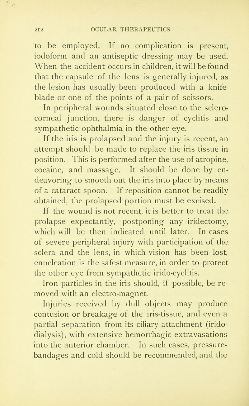 to be employed. If no complication is present, iodoform and an antiseptic dressing may be used. When the accident occurs in children, it will be found that the capsule of the lens is generally injured, as the lesion has usually been produced with a knife- blade or one of the points of a pair of scissors. In peripheral wounds situated close to the sclero- corneal junction, there is danger of cyclitis and sympathetic ophthalmia in the other eye. If the iris is prolapsed and the injury is recent, an attempt should be made to replace the iris tissue in position. This is performed after the use of atropine, cocaine, and massage. It should be done by en- deavoring to smooth out the iris into place by means of a cataract spoon. If reposition cannot be readily obtained, the prolapsed portion must be excised. If the wound is not recent, it is better to treat the prolapse expectantly, postponing any iridectomy, which will be then indicated, until later. In cases of severe peripheral injury with participation of the sclera and the lens, in which vision has been lost, enucleation is the safest measure, in order to protect the other eye from sympathetic irido-cyclitis. Iron particles in the iris should, if possible, be re- moved with an electro-magnet. Injuries received by dull objects may produce contusion or breakage of the iris-tissue, and even a partial separation from its ciliary attachment (irido- dialysis), with extensive hemorrhagic extravasations into the anterior chamber. In such cases, pressure- bandages and cold should be recommended, and the