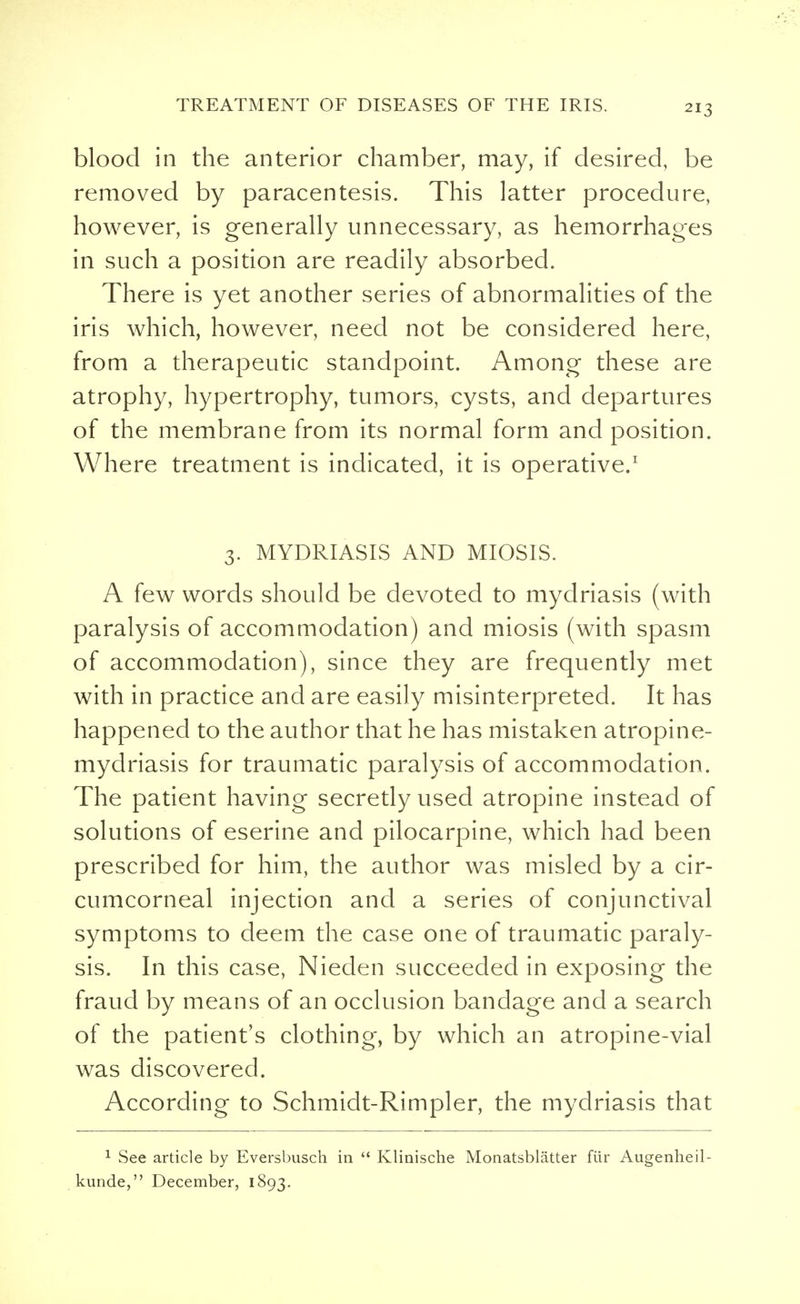 blood in the anterior chamber, may, if desired, be removed by paracentesis. This latter procedure, however, is generally unnecessary, as hemorrhages in such a position are readily absorbed. There is yet another series of abnormalities of the iris which, however, need not be considered here, from a therapeutic standpoint. Among these are atrophy, hypertrophy, tumors, cysts, and departures of the membrane from its normal form and position. Where treatment is indicated, it is operative.1 3. MYDRIASIS AND MIOSIS. A few words should be devoted to mydriasis (with paralysis of accommodation) and miosis (with spasm of accommodation), since they are frequently met with in practice and are easily misinterpreted. It has happened to the author that he has mistaken atropine- mydriasis for traumatic paralysis of accommodation. The patient having secretly used atropine instead of solutions of eserine and pilocarpine, which had been prescribed for him, the author was misled by a cir- cumcorneal injection and a series of conjunctival symptoms to deem the case one of traumatic paraly- sis. In this case, Nieden succeeded in exposing the fraud by means of an occlusion bandage and a search of the patient's clothing, by which an atropine-vial was discovered. According to Schmidt-Rimpler, the mydriasis that 1 See article by Eversbusch in  Klinische Monatsblatter fiir Augenheil- kunde, December, 1893.