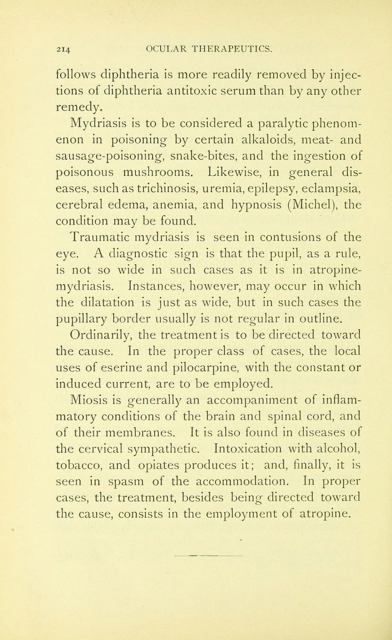 follows diphtheria is more readily removed by injec- tions of diphtheria antitoxic serum than by any other remedy. Mydriasis is to be considered a paralytic phenom- enon in poisoning by certain alkaloids, meat- and sausage-poisoning, snake-bites, and the ingestion of poisonous mushrooms. Likewise, in general dis- eases, such as trichinosis, uremia, epilepsy, eclampsia, cerebral edema, anemia, and hypnosis (Michel), the condition may be found. Traumatic mydriasis is seen in contusions of the eye. A diagnostic sign is that the pupil, as a rule, is not so wide in such cases as it is in atropine- mydriasis. Instances, however, may occur in which the dilatation is just as wide, but in such cases the pupillary border usually is not regular in outline. Ordinarily, the treatment is to be directed toward the cause. In the proper class of cases, the local uses of eserine and pilocarpine, with the constant or induced current, are to be employed. Miosis is generally an accompaniment of inflam- matory conditions of the brain and spinal cord, and of their membranes. It is also found in diseases of the cervical sympathetic. Intoxication with alcohol, tobacco, and opiates produces it; and, finally, it is seen in spasm of the accommodation. In proper cases, the treatment, besides being directed toward the cause, consists in the employment of atropine.