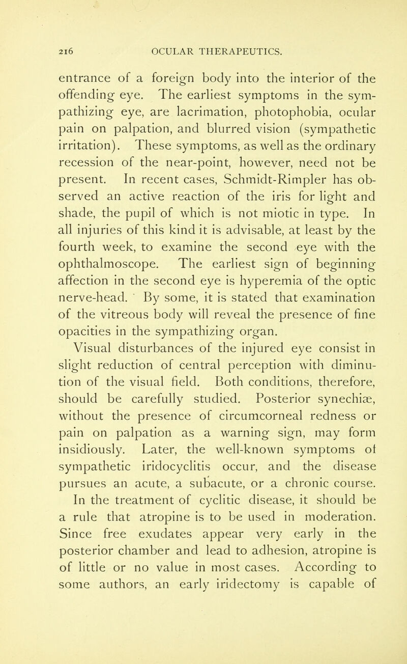 entrance of a foreign body into the interior of the offending- eye. The earliest symptoms in the sym- pathizing eye, are lacrimation, photophobia, ocular pain on palpation, and blurred vision (sympathetic irritation). These symptoms, as well as the ordinary recession of the near-point, however, need not be present. In recent cases, Schmidt-Rimpler has ob- served an active reaction of the iris for light and shade, the pupil of which is not miotic in type. In all injuries of this kind it is advisable, at least by the fourth week, to examine the second eye with the ophthalmoscope. The earliest sign of beginning affection in the second eye is hyperemia of the optic nerve-head. By some, it is stated that examination of the vitreous body will reveal the presence of fine opacities in the sympathizing organ. Visual disturbances of the injured eye consist in slight reduction of central perception with diminu- tion of the visual field. Both conditions, therefore, should be carefully studied. Posterior synechias, without the presence of circumcorneal redness or pain on palpation as a warning sign, may form insidiously. Later, the well-known symptoms ol sympathetic iridocyclitis occur, and the disease pursues an acute, a subacute, or a chronic course. In the treatment of cyclitic disease, it should be a rule that atropine is to be used in moderation. Since free exudates appear very early in the posterior chamber and lead to adhesion, atropine is of little or no value in most cases. According to some authors, an early iridectomy is capable of