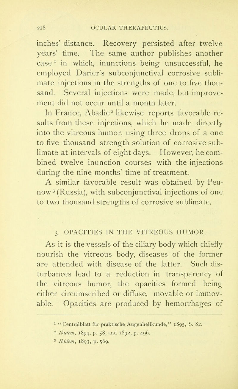 inches' distance. Recovery persisted after twelve years' time. The same author publishes another case1 in which, inunctions being unsuccessful, he employed Darier's subconjunctival corrosive subli- mate injections in the strengths of one to five thou- sand. Several injections were made, but improve- ment did not occur until a month later. In France, Abadie2 likewise reports favorable re- sults from these injections, which he made directly into the vitreous humor, using three drops of a one to five thousand strength solution of corrosive sub- limate at intervals of eight days. However, he com- bined twelve inunction courses with the injections during the nine months' time of treatment. A similar favorable result was obtained by Peu- now3 (Russia), with subconjunctival injections of one to two thousand strengths of corrosive sublimate. 3. OPACITIES IN THE VITREOUS HUMOR. As it is the vessels of the ciliary body which chiefly nourish the vitreous body, diseases of the former are attended with disease of the latter. Such dis- turbances lead to a reduction in transparency of the vitreous humor, the opacities formed being either circumscribed or diffuse, movable or immov- able. Opacities are produced by hemorrhages of 1  Centralblatt fiir praktische Augenheilkunde, 1895, S. 82. 2 Ibidem, 1894, p. 58, and 1892, p. 496. 3 Ibidem, 1893, p. 569.