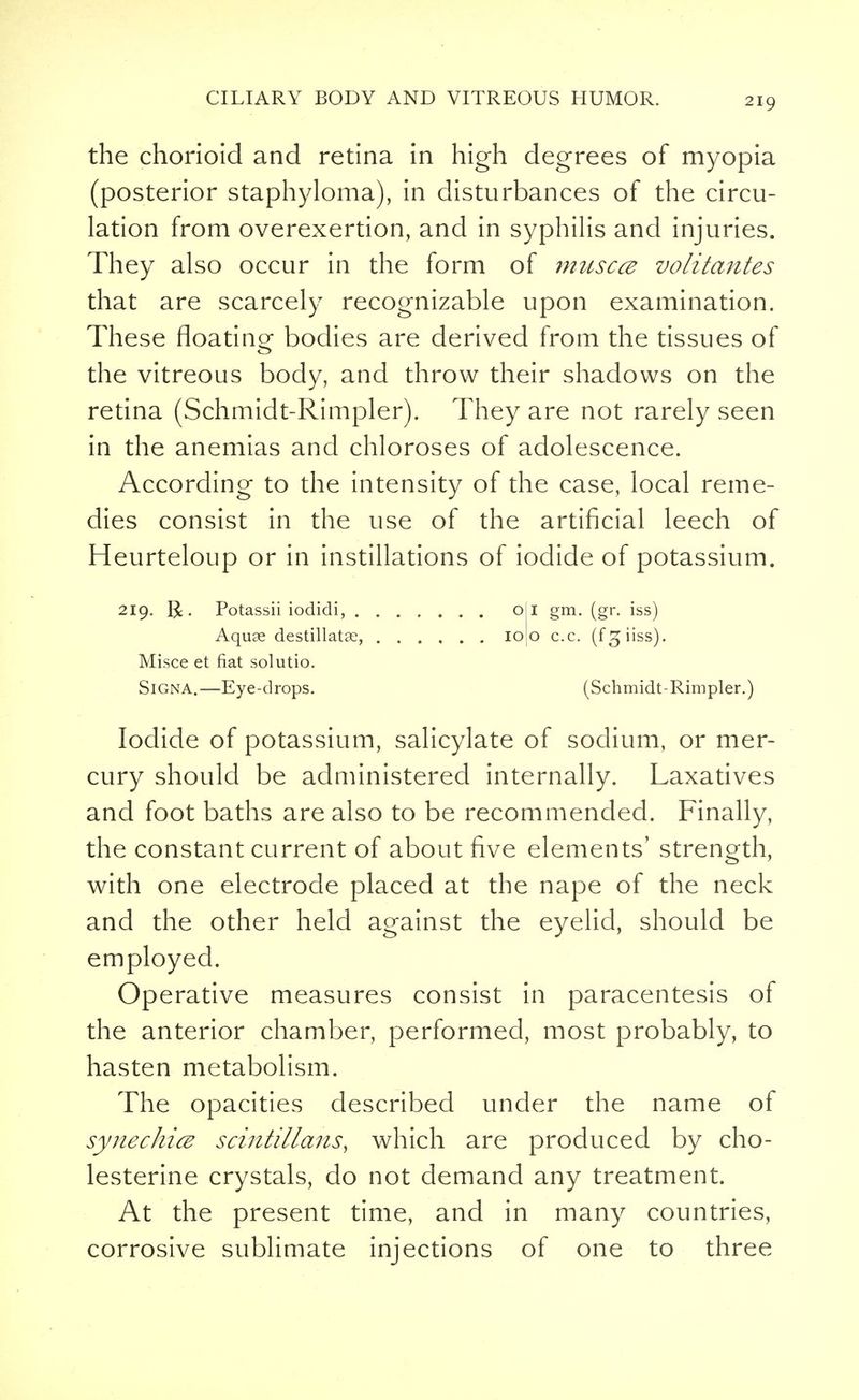 the chorioid and retina in high degrees of myopia (posterior staphyloma), in disturbances of the circu- lation from overexertion, and in syphilis and injuries. They also occur in the form of muscce volitantes that are scarcely recognizable upon examination. These floating bodies are derived from the tissues of the vitreous body, and throw their shadows on the retina (Schmidt-Rimpler). They are not rarely seen in the anemias and chloroses of adolescence. According to the intensity of the case, local reme- dies consist in the use of the artificial leech of Heurteloup or in instillations of iodide of potassium. 219. |£. Potassii iodidi, oil gm. (gr. iss) Aquse destillatse, 10J0 c.c. (fgiiss). Misce et fiat solutio. SiGNA.—Eye-drops. (Schmidt-Rimpler.) Iodide of potassium, salicylate of sodium, or mer- cury should be administered internally. Laxatives and foot baths are also to be recommended. Finally, the constant current of about five elements' strength, with one electrode placed at the nape of the neck and the other held against the eyelid, should be employed. Operative measures consist in paracentesis of the anterior chamber, performed, most probably, to hasten metabolism. The opacities described under the name of synechia scintillans, which are produced by cho- lesterine crystals, do not demand any treatment. At the present time, and in many countries, corrosive sublimate injections of one to three