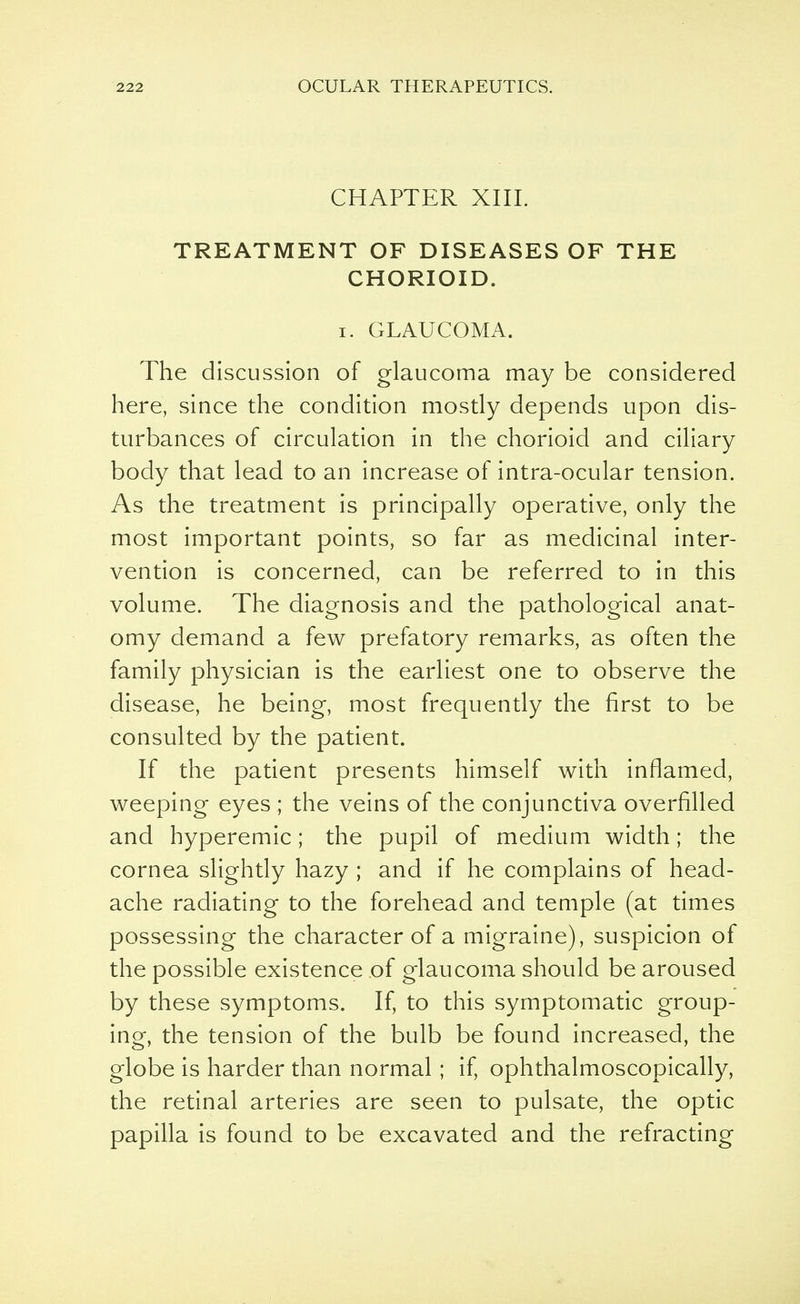 CHAPTER XIII. TREATMENT OF DISEASES OF THE CHORIOID. i. GLAUCOMA. The discussion of glaucoma may be considered here, since the condition mostly depends upon dis- turbances of circulation in the chorioid and ciliary body that lead to an increase of intra-ocular tension. As the treatment is principally operative, only the most important points, so far as medicinal inter- vention is concerned, can be referred to in this volume. The diagnosis and the pathological anat- omy demand a few prefatory remarks, as often the family physician is the earliest one to observe the disease, he being, most frequently the first to be consulted by the patient. If the patient presents himself with inflamed, weeping eyes ; the veins of the conjunctiva overfilled and hyperemic; the pupil of medium width; the cornea slightly hazy ; and if he complains of head- ache radiating to the forehead and temple (at times possessing the character of a migraine), suspicion of the possible existence of glaucoma should be aroused by these symptoms. If, to this symptomatic group- ing, the tension of the bulb be found increased, the globe is harder than normal; if, ophthalmoscopically, the retinal arteries are seen to pulsate, the optic papilla is found to be excavated and the refracting