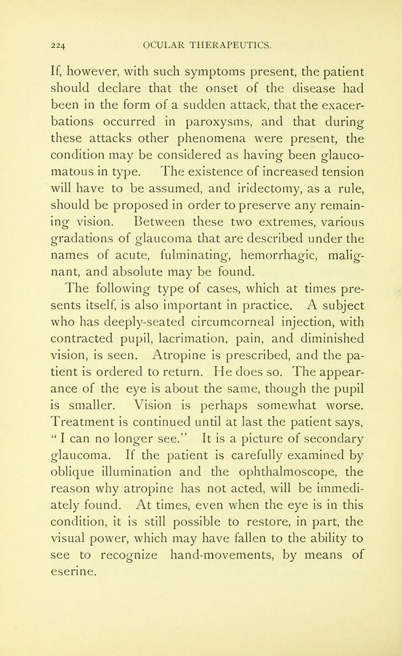 If, however, with such symptoms present, the patient should declare that the onset of the disease had been in the form of a sudden attack, that the exacer- bations occurred in paroxysms, and that during these attacks other phenomena were present, the condition may be considered as having been glauco- matous in type. The existence of increased tension will have to be assumed, and iridectomy, as a rule, should be proposed in order to preserve any remain- ing vision. Between these two extremes, various gradations of glaucoma that are described under the names of acute, fulminating, hemorrhagic, malig- nant, and absolute may be found. The following type of cases, which at times pre- sents itself, is also important in practice. A subject who has deeply-seated circumcorneal injection, with contracted pupil, lacrimation, pain, and diminished vision, is seen. Atropine is prescribed, and the pa- tient is ordered to return. He does so. The appear- ance of the eye is about the same, though the pupil is smaller. Vision is perhaps somewhat worse. Treatment is continued until at last the patient says,  I can no longer see. It is a picture of secondary glaucoma. If the patient is carefully examined by oblique illumination and the ophthalmoscope, the reason why atropine has not acted, will be immedi- ately found. At times, even when the eye is in this condition, it is still possible to restore, in part, the visual power, which may have fallen to the ability to see to recognize hand-movements, by means of eserine.
