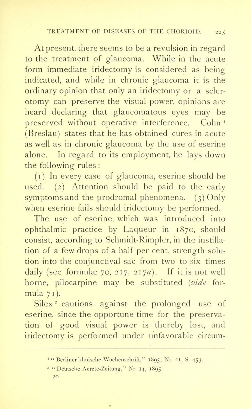 At present, there seems to be a revulsion in regard to the treatment of glaucoma. While in the acute form immediate iridectomy is considered as being indicated, and while in chronic glaucoma it is the ordinary opinion that only an iridectomy or a scler- otomy can preserve the visual power, opinions are heard declaring that glaucomatous eyes may be preserved without operative interference. Cohn 1 (Breslau) states that he has obtained cures in acute as well as in chronic glaucoma by the use of eserine alone. In regard to its employment, he lays down the following rules : (1) In every case of glaucoma, eserine should be used. (2) Attention should be paid to the early symptoms and the prodromal phenomena. (3) Only when eserine fails should iridectomy be performed. The use of eserine, which was introduced into ophthalmic practice by Laqueur in 1870, should consist, according to Schmidt-Rimpler, in the instilla- tion of a few drops of a half per cent, strength solu- tion into the conjunctival sac from two to six times daily (see formulae 70, 217, 21 ja). If it is not well borne, pilocarpine may be substituted (vide for- mula 71). Silex2 cautions against the prolonged use of eserine, since the opportune time for the preserva- tion of good visual power is thereby lost, and iridectomy is performed under unfavorable circum- 1  Berliner klinische Wochenschrift, 1895, Nr. 21, S. 453. 2 Deutsche Aerzte-Zeitung, Nr. 14, 1895. 20