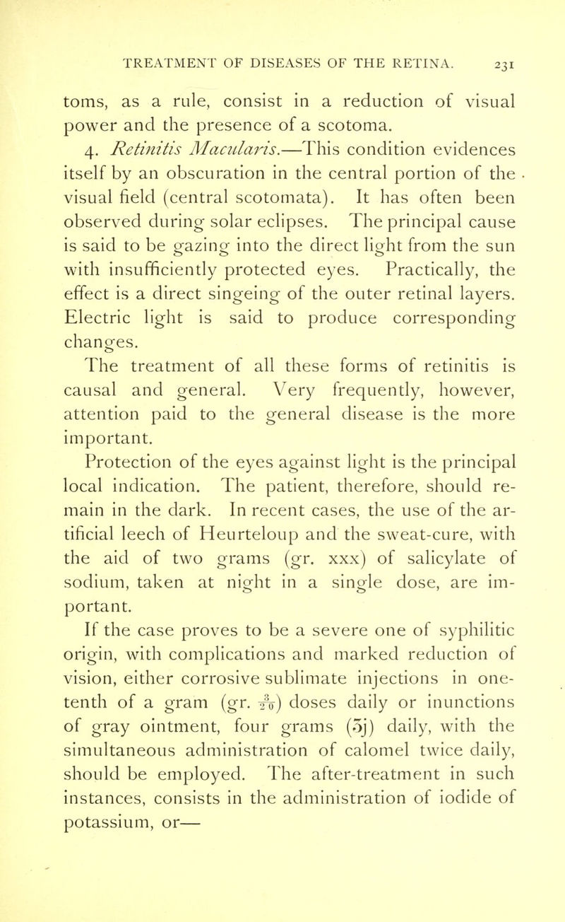 toms, as a rule, consist in a reduction of visual power and the presence of a scotoma. 4. Retinitis Macnlaris.—This condition evidences itself by an obscuration in the central portion of the visual field (central scotomata). It has often been observed during solar eclipses. The principal cause is said to be gazing into the direct light from the sun with insufficiently protected eyes. Practically, the effect is a direct singeing of the outer retinal layers. Electric light is said to produce corresponding changes. The treatment of all these forms of retinitis is causal and general. Very frequently, however, attention paid to the general disease is the more important. Protection of the eyes against light is the principal local indication. The patient, therefore, should re- main in the dark. In recent cases, the use of the ar- tificial leech of Heurteloup and the sweat-cure, with the aid of two grams (gr. xxx) of salicylate of sodium, taken at night in a single dose, are im- portant. If the case proves to be a severe one of syphilitic origin, with complications and marked reduction of vision, either corrosive sublimate injections in one- tenth of a gram (gr. A) doses daily or inunctions of gray ointment, four grams (5j) daily, with the simultaneous administration of calomel twice daily, should be employed. The after-treatment in such instances, consists in the administration of iodide of potassium, or—