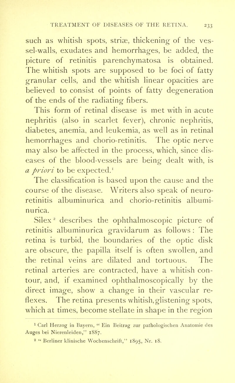 such as whitish spots, striae, thickening of the ves- sel-walls, exudates and hemorrhages, be added, the picture of retinitis parenchymatosa is obtained. The whitish spots are supposed to be foci of fatty granular cells, and the whitish linear opacities are believed to consist of points of fatty degeneration of the ends of the radiating fibers. This form of retinal disease is met with in acute nephritis (also in scarlet fever), chronic nephritis, diabetes, anemia, and leukemia, as well as in retinal hemorrhages and chorio-retinitis. The optic nerve may also be affected in the process, which, since dis- eases of the blood-vessels are beino- dealt with, is a priori to be expected.1 The classification is based upon the cause and the course of the disease. Writers also speak of neuro- retinitis albuminurica and chorio-retinitis albumi- nurica. Silex2 describes the ophthalmoscopic picture of retinitis albuminurica gravidarum as follows : The retina is turbid, the boundaries of the optic disk are obscure, the papilla itself is often swollen, and the retinal veins are dilated and tortuous. The retinal arteries are contracted, have a whitish con- tour, and, if examined ophthalmoscopically by the direct imao-e, show a chancre in their vascular re- flexes. The retina presents whitish,glistening spots, which at times, become stellate in shape in the region 1 Carl Herzog in Bayern,  Ein Beitrag zur pathologischen Anatomie des Auges bei Nierenleiden, 1887. 2  Berliner klinische Wochenschrift, 1895, Nr. 18.
