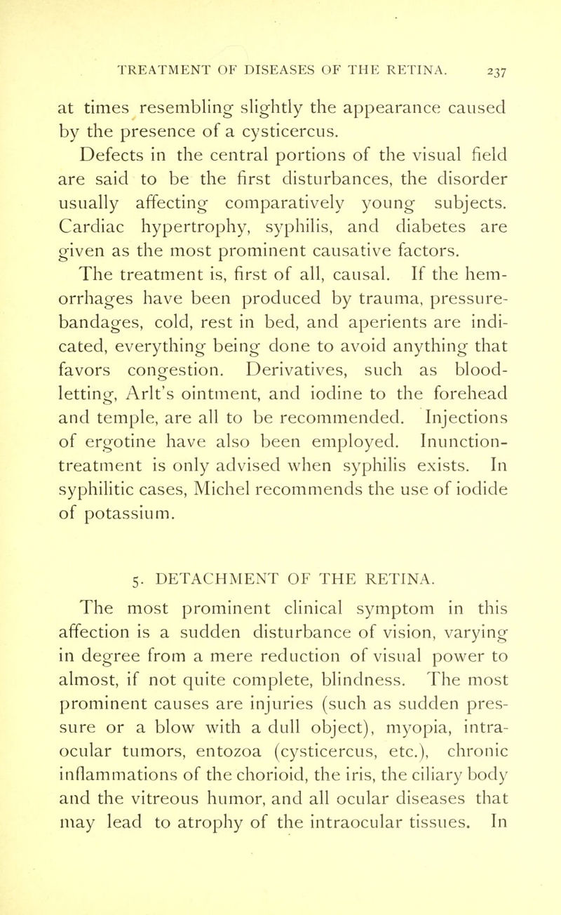 at times resembling slightly the appearance caused by the presence of a cysticercus. Defects in the central portions of the visual field are said to be the first disturbances, the disorder usually affecting comparatively young subjects. Cardiac hypertrophy, syphilis, and diabetes are given as the most prominent causative factors. The treatment is, first of all, causal. If the hem- orrhages have been produced by trauma, pressure- bandages, cold, rest in bed, and aperients are indi- cated, everything being done to avoid anything that favors congestion. Derivatives, such as blood- letting, Arlt's ointment, and iodine to the forehead and temple, are all to be recommended. Injections of ergotine have also been employed. Inunction- treatment is only advised when syphilis exists. In syphilitic cases, Michel recommends the use of iodide of potassium. 5. DETACHMENT OF THE RETINA. The most prominent clinical symptom in this affection is a sudden disturbance of vision, varying in degree from a mere reduction of visual power to almost, if not quite complete, blindness. The most prominent causes are injuries (such as sudden pres- sure or a blow with a dull object), myopia, intra- ocular tumors, entozoa (cysticercus, etc.), chronic inflammations of the chorioid, the iris, the ciliary body and the vitreous humor, and all ocular diseases that may lead to atrophy of the intraocular tissues. In