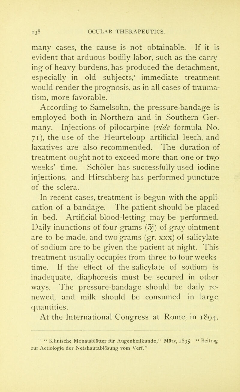many cases, the cause is not obtainable. If it is evident that arduous bodily labor, such as the carry- ing of heavy burdens, has produced the detachment, especially in old subjects,1 immediate treatment would render the prognosis, as in all cases of trauma- tism, more favorable. According to Samelsohn, the pressure-bandage is employed both in Northern and in Southern Ger- many. Injections of pilocarpine (vide formula No. 71), the use of the Heurteloup artificial leech, and laxatives are also recommended. The duration of treatment ought not to exceed more than one or two weeks' time. Scholer has successfully used iodine injections, and Hirschberg has performed puncture of the sclera. In recent cases, treatment is begun with the appli- cation of a bandage. The patient should be placed in bed. Artificial blood-letting may be performed. Daily inunctions of four grams (5j) of gray ointment are to be made, and two grams (gr. xxx) of salicylate of sodium are to be given the patient at night. This treatment usually occupies from three to four weeks time. If the effect of the salicylate of sodium is inadequate, diaphoresis must be secured in other ways. The pressure-bandage should be daily re- newed, and milk should be consumed in large quantities. At the International Congress at Rome, in 1894, 1  Klinische Monatsblatter fur Augenheilkunde, Marz, 1895.  Beitrag zur Aetiologie der Netzhautablosung vom Verf.