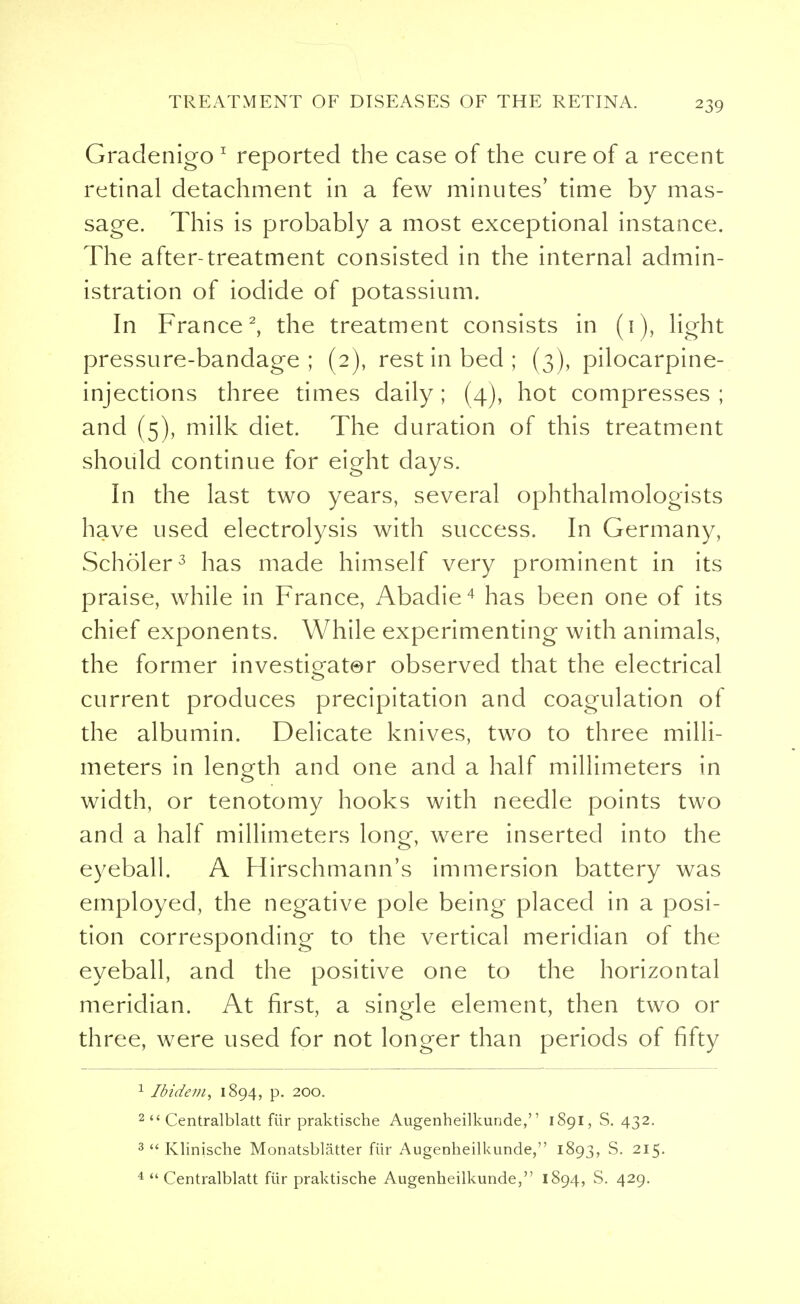 Gradenigo 1 reported the case of the cure of a recent retinal detachment in a few minutes' time by mas- sage. This is probably a most exceptional instance. The after-treatment consisted in the internal admin- istration of iodide of potassium. In France2, the treatment consists in (1), light pressure-bandage; (2), rest in bed ; (3), pilocarpine- injections three times daily; (4), hot compresses ; and (5), milk diet. The duration of this treatment should continue for eight days. In the last two years, several ophthalmologists have used electrolysis with success. In Germany, Scholer3 has made himself very prominent in its praise, while in France, Abadie4 has been one of its chief exponents. While experimenting with animals, the former investigator observed that the electrical current produces precipitation and coagulation of the albumin. Delicate knives, two to three milli- meters in length and one and a half millimeters in o width, or tenotomy hooks with needle points two and a half millimeters long, were inserted into the eyeball. A Hirschmann's immersion battery was employed, the negative pole being placed in a posi- tion corresponding to the vertical meridian of the eyeball, and the positive one to the horizontal meridian. At first, a single element, then two or three, were used for not longer than periods of fifty 1 Ibidem, 1894, p. 200. 2 Centralblatt fiir praktische Augenheilkunde, 1S91, S. 432. 3 Klinische Monatsblatter fiir Augenheilkunde, 1893, S. 215.