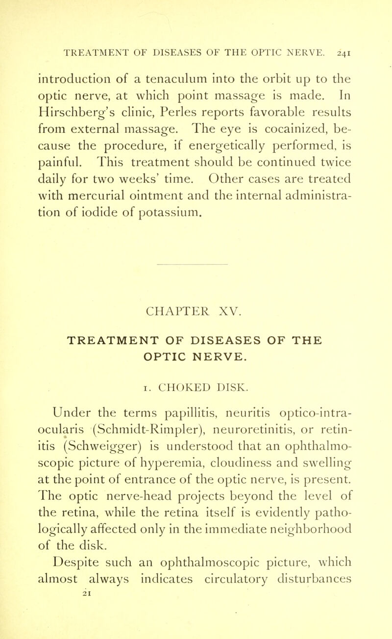 introduction of a tenaculum into the orbit up to the optic nerve, at which point massage is made. In Hirschberg's clinic, Perles reports favorable results from external massage. The eye is cocainized, be- cause the procedure, if energetically performed, is painful. This treatment should be continued twice daily for two weeks' time. Other cases are treated with mercurial ointment and the internal administra- tion of iodide of potassium. CHAPTER XV. TREATMENT OF DISEASES OF THE OPTIC NERVE. 1. CHOKED DISK. Under the terms papillitis, neuritis optico-intra- ocularis (Schmidt-Rimpler), neuroretinitis, or retin- itis (Schweigger) is understood that an ophthalmo- scopic picture of hyperemia, cloudiness and swelling at the point of entrance of the optic nerve, is present. The optic nerve-head projects beyond the level of the retina, while the retina itself is evidently patho- logically affected only in the immediate neighborhood of the disk. Despite such an ophthalmoscopic picture, which almost always indicates circulatory disturbances