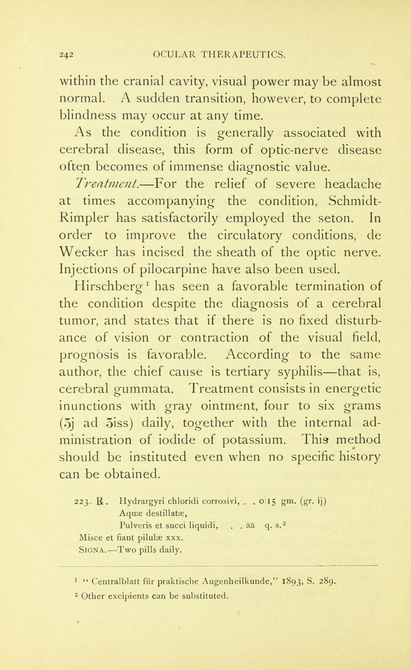 within the cranial cavity, visual power may be almost normal. A sudden transition, however, to complete blindness may occur at any time. As the condition is generally associated with cerebral disease, this form of optic-nerve disease often becomes of immense diagnostic value. Treatment.—For the relief of severe headache at times accompanying the condition, Schmidt- Rimpler has satisfactorily employed the seton. In order to improve the circulatory conditions, de Wecker has incised the sheath of the optic nerve. Injections of pilocarpine have also been used. Hirschberg1 has seen a favorable termination of the condition despite the diagnosis of a cerebral tumor, and states that if there is no fixed disturb- ance of vision or contraction of the visual field, prognosis is favorable. According to the same author, the chief cause is tertiary syphilis—that is, cerebral gummata. Treatment consists in energetic inunctions with gray ointment, four to six grams (3j ad 5iss) daily, together with the internal ad- ministration of iodide of potassium. This method should be instituted even when no specific history can be obtained. 223. R. Hydrargyri chloridi corrosivi, . . 0I15 gm. (gr. ij) Aquae destillatse, Pulveris et succi liquidi, . . aa q. s.2 Misce et fiant pilulae xxx. Sign A.—Two pills daily. 1  Centralblatt fiir praktische Augenheilkunde, 1893, S. 289. 2 Other excipients can be substituted.