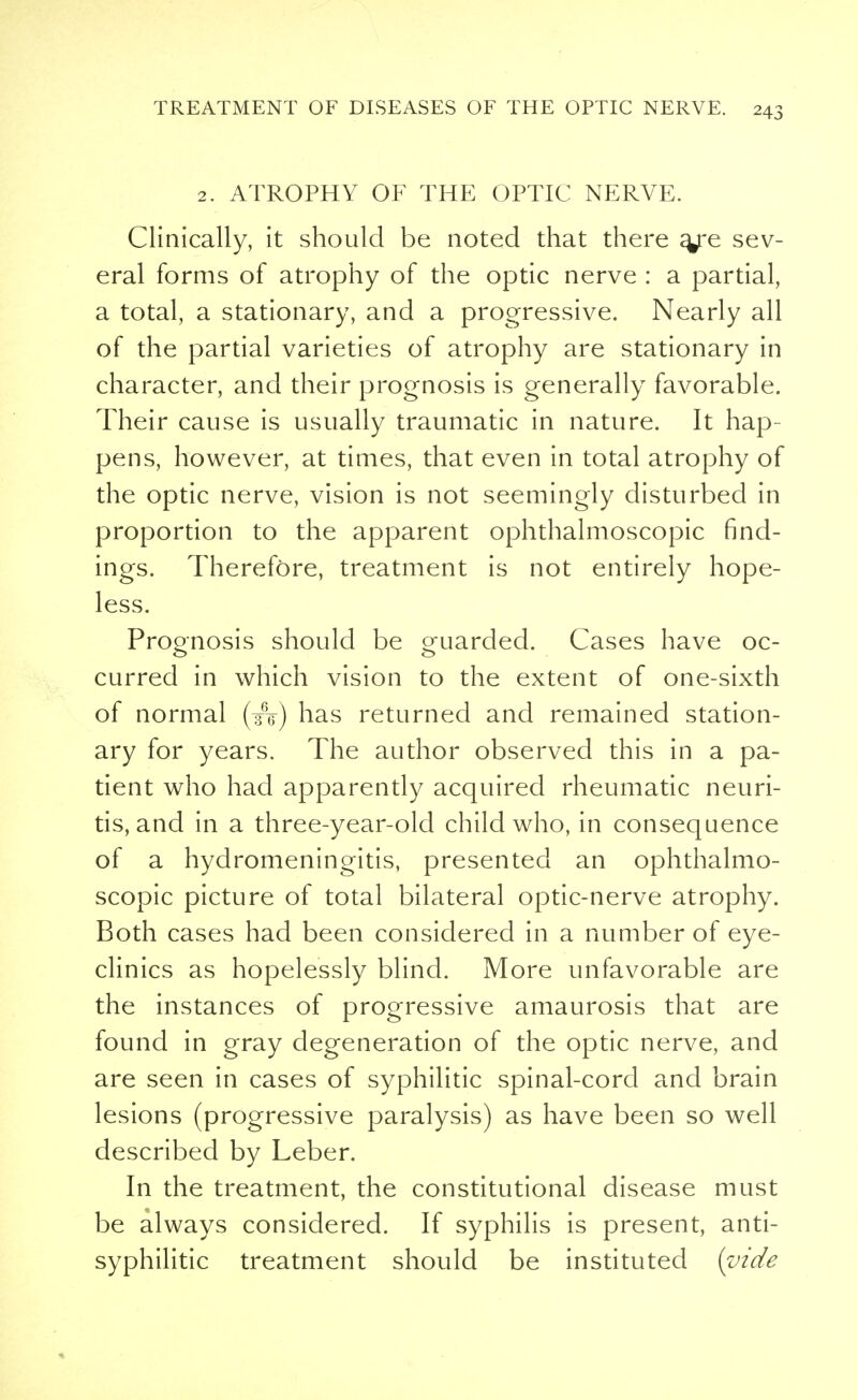 2. ATROPHY OF THE OPTIC NERVE. Clinically, it should be noted that there a/e sev- eral forms of atrophy of the optic nerve : a partial, a total, a stationary, and a progressive. Nearly all of the partial varieties of atrophy are stationary in character, and their prognosis is generally favorable. Their cause is usually traumatic in nature. It hap- pens, however, at times, that even in total atrophy of the optic nerve, vision is not seemingly disturbed in proportion to the apparent ophthalmoscopic find- ings. Therefore, treatment is not entirely hope- less. Prognosis should be guarded. Cases have oc- curred in which vision to the extent of one-sixth of normal (A) has returned and remained station- ary for years. The author observed this in a pa- tient who had apparently acquired rheumatic neuri- tis, and in a three-year-old child who, in consequence of a hydromeningitis, presented an ophthalmo- scopic picture of total bilateral optic-nerve atrophy. Both cases had been considered in a number of eye- clinics as hopelessly blind. More unfavorable are the instances of progressive amaurosis that are found in gray degeneration of the optic nerve, and are seen in cases of syphilitic spinal-cord and brain lesions (progressive paralysis) as have been so well described by Leber. In the treatment, the constitutional disease must be always considered. If syphilis is present, anti- syphilitic treatment should be instituted (vide