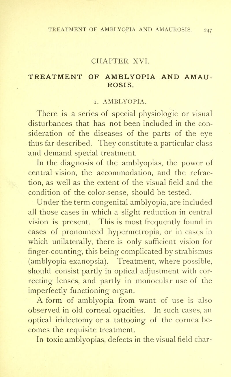 CHAPTER XVI. TREATMENT OF AMBLYOPIA AND AMAU- ROSIS. 1. AMBLYOPIA. There is a series of special physiologic or visual disturbances that has not been included in the con- sideration of the diseases of the parts of the eye thus far described. They constitute a particular class and demand special treatment. In the diagnosis of the amblyopias, the power of central vision, the accommodation, and the refrac- tion, as well as the extent of the visual field and the condition of the color-sense, should be tested. Under the term congenital amblyopia, are included all those cases in which a slight reduction in central vision is present. This is most frequently found in cases of pronounced hypermetropia, or in cases in which unilaterally, there is only sufficient vision for finger-counting, this being complicated by strabismus (amblyopia exanopsia). Treatment, where possible, should consist partly in optical adjustment with cor- recting lenses, and partly in monocular use of the imperfectly functioning organ. A form of amblyopia from want of use is also observed in old corneal opacities. In such cases, an optical iridectomy or a tattooing of the cornea be- comes the requisite treatment. In toxic amblyopias, defects in the visual field char-