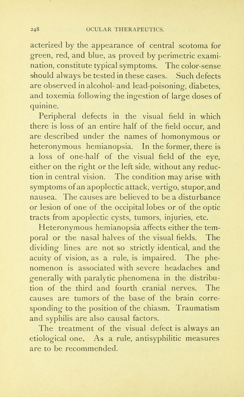 acterized by the appearance of central scotoma for green, red, and blue, as proved by perimetric exami- nation, constitute typical symptoms. The color-sense should always be tested in these cases. Such defects are observed in alcohol- and lead-poisoning, diabetes, and toxemia following the ingestion of large doses of quinine. Peripheral defects in the visual field in which there is loss of an entire half of the field occur, and are described under the names of homonymous or heteronymous hemianopsia. In the former, there is a loss of one-half of the visual field of the eye, either on the right or the left side, without any reduc- tion in central vision. The condition may arise with symptoms of an apoplectic attack, vertigo, stupor, and nausea. The causes are believed to be a disturbance or lesion of one of the occipital lobes or of the optic tracts from apoplectic cysts, tumors, injuries, etc. Heteronymous hemianopsia affects either the tem- poral or the nasal halves of the visual fields. The dividing lines are not so strictly identical, and the acuity of vision, as a rule, is impaired. The phe- nomenon is associated with severe headaches and generally with paralytic phenomena in the distribu- tion of the third and fourth cranial nerves. The causes are tumors of the base of the brain corre- sponding to the position of the chiasm. Traumatism and syphilis are also causal factors. The treatment of the visual defect is always an etiological one. As a rule, antisyphilitic measures are to be recommended.