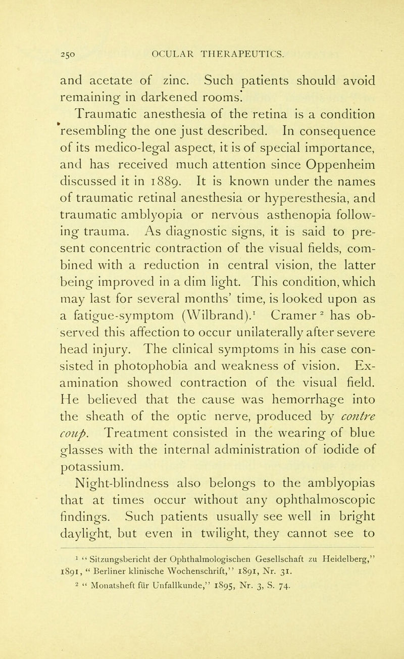 and acetate of zinc. Such patients should avoid remaining in darkened rooms! Traumatic anesthesia of the retina is a condition resembling the one just described. In consequence of its medico-legal aspect, it is of special importance, and has received much attention since Oppenheim discussed it in 1889. It is known under the names of traumatic retinal anesthesia or hyperesthesia, and traumatic amblyopia or nervous asthenopia follow- ing trauma. As diagnostic signs, it is said to pre- sent concentric contraction of the visual fields, com- bined with a reduction in central vision, the latter being improved in a dim light. This condition, which may last for several months' time, is looked upon as a fatigue-symptom (Wilbrand).1 Cramer 2 has ob- served this affection to occur unilaterally after severe head injury. The clinical symptoms in his case con- sisted in photophobia and weakness of vision. Ex- amination showed contraction of the visual field. He believed that the cause was hemorrhage into the sheath of the optic nerve, produced by contre coup. Treatment consisted in the wearing of blue glasses with the internal administration of iodide of potassium. Night-blindness also belongs to the amblyopias that at times occur without any ophthalmoscopic findings. Such patients usually see well in bright daylight, but even in twilight, they cannot see to 1 Sitzungsbericht der Ophthalmologischen Gesellschaft zu Heidelberg, 1891, Berliner klinische Wochenschrift, 1891, Nr. 31. 2 Monatsheft fur Unfallkunde, 1895, Nr. 3, S. 74.