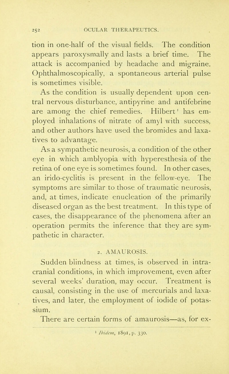 tion in one-half of the visual fields. The condition appears paroxysmally and lasts a brief time. The attack is accompanied by headache and migraine. Ophthalmoscopically, a spontaneous arterial pulse is sometimes visible. As the condition is usually dependent upon cen- tral nervous disturbance, antipyrine and antifebrine are among the chief remedies. Hilbert1 has em- ployed inhalations of nitrate of amyl with success, and other authors have used the bromides and laxa- tives to advantage. As a sympathetic neurosis, a condition of the other eye in which amblyopia with hyperesthesia of the retina of one eye is sometimes found. In other cases, an irido-cyclitis is present in the fellow-eye. The symptoms are similar to those of traumatic neurosis, and, at times, indicate enucleation of the primarily diseased organ as the best treatment. In this type of cases, the disappearance of the phenomena after an operation permits the inference that they are sym- pathetic in character. 2. AMAUROSIS. Sudden blindness at times, is observed in intra- cranial conditions, in which improvement, even after several weeks' duration, may occur. Treatment is causal, consisting in the use of mercurials and laxa- tives, and later, the employment of iodide of potas- sium. There are certain forms of amaurosis—as, for ex- 1 Ibidem, 1891, p. 330.