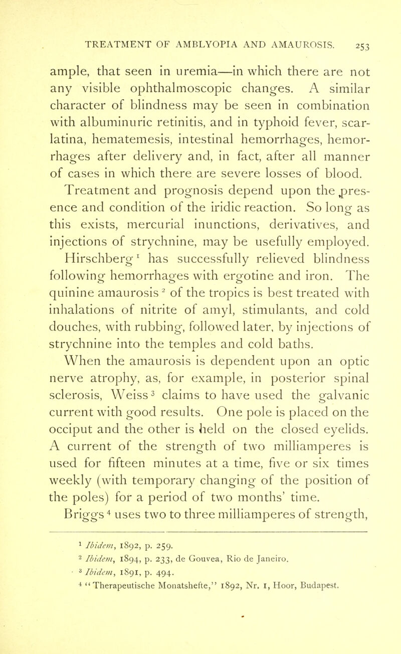 ample, that seen in uremia—in which there are not any visible ophthalmoscopic changes. A similar character of blindness may be seen in combination with albuminuric retinitis, and in typhoid fever, scar- latina, hematemesis, intestinal hemorrhages, hemor- rhages after delivery and, in fact, after all manner of cases in which there are severe losses of blood. Treatment and prognosis depend upon the pres- ence and condition of the iridic reaction. So lone as this exists, mercurial inunctions, derivatives, and injections of strychnine, may be usefully employed. Hirschberg1 has successfully relieved blindness following hemorrhages with er^otine and iron. The quinine amaurosis2 of the tropics is best treated with inhalations of nitrite of amyl, stimulants, and cold douches, with rubbing, followed later, by injections of strychnine into the temples and cold baths. When the amaurosis is dependent upon an optic nerve atrophy, as, for example, in posterior spinal sclerosis, Weiss3 claims to have used the ealvanic current with good results. One pole is placed on the occiput and the other is held on the closed eyelids. A current of the strength of two milliamperes is used for fifteen minutes at a time, five or six times weekly (with temporary changing of the position of the poles) for a period of two months' time. Briggs4 uses two to three milliamperes of strength, 1 Ibidem, 1892, p. 259. 2 Ibidem, 1894, p. 233, de Gouvea, Rio de Janeiro. ■ 3 Ibidem, 1891, p. 494.