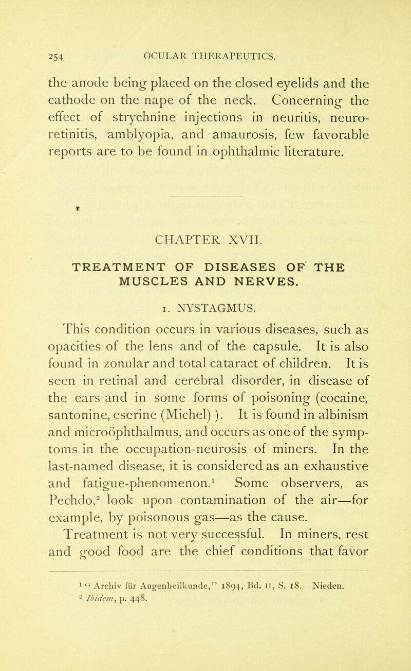 the anode being placed on the closed eyelids and the cathode on the nape of the neck. Concerning the effect of strychnine injections in neuritis, neuro- retinitis, amblyopia, and amaurosis, few favorable reports are to be found in ophthalmic literature. CHAPTER XVII. TREATMENT OF DISEASES OF THE MUSCLES AND NERVES. i. NYSTAGMUS. This condition occurs in various diseases, such as opacities of the lens and of the capsule. It is also found in zonular and total cataract of children. It is seen in retinal and cerebral disorder, in disease of the ears and in some forms of poisoning (cocaine, santonine, eserine (Michel)). It is found in albinism and microophthalmus, and occurs as one of the symp- toms in the occupation-neurosis of miners. In the last-named disease, it is considered as an exhaustive and fatigue-phenomenon.1 Some observers, as Pechdo,2 look upon contamination of the air—for example, by poisonous gas—as the cause. Treatment is not very successful. In miners, rest and Pfood food are the chief conditions that favor 1  Archiv fur Augenheilkunde, 1894, Bd. 11, S. 18. Nieden. 2 Ibidem, p. 448.