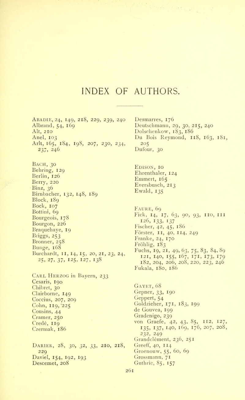 INDEX OF AUTHORS. Abadie, 24, 149, 218, 229, 239, 240 Albrand, 54, 169 Alt, 210 Anel, 103 Arlt, 165, 184, 198, 207, 230, 234, 237, 246 Bach, 30 Behring, 129 Berlin, 126 Berry, 220 Binz, 36 Birnbacher, 132, 148, 189 Block, 189 Bock, 107 Bottini, 69 Bourgeois, 178 Bourgon, 226 Braquehaye, 19 Biiggs, 253 Bronner, 258 Bunge, 168 Burchardt, II, 14, 15, 20, 21, 23, 24, 25, 27, 37, 125, 127, 138 Carl Herzog in Bayern, 233 Cesaris, 190 Chibret, 30 Clairborne, 149 Coccius, 207, 209 Cohn, 119,'225 Cousins, 44 Cramer, 250 Crede, 119 Czermak, 186 Darier, 28, 30, 32, 33, 210, 218, 229 Daviel, 154, 192, 193 Descemet, 208 261 Desmarres, 176 Deutschmann, 29, 30, 215, 240 Dolschenkow, 183, 186 Du Bois Reymond, 118, 163, 181, 205 Dufour, 30 Edison, 10 Ehrenthaler, 124 Emmert, 165 Eversbusch, 213 Ewald, 135 Faure, 69 Fick, 14, 17, 63, 90, 93, no, in 126, 133, 137 Fischer, 42, 45, 186 Forster, II, 40, 114, 249 Franke, 24, 170 Frohlig, 183 Fuchs, 19, 21, 49, 63, 75, 83, 84, 89 121, I40, 155, 167, 17I, I73, I79 182, 204, 206, 208, 220, 223, 246 Fukala, 180, 186 Gayet, 68 Gepner, 33, 190 Geppert, 54 Goldzieher, 171, 183, 199 de Gouvea, 199 Gradenigo, 239 von Graefe, 42, 43, 85, 112, 127, 135, 137, 140, 169, 176, 207, 208, 232, 249 Grandclement, 236, 251 Greeff, 40, 114 Groenouw, 55, 60, 69 Grossmann, 71 Guthrie, 85, 157