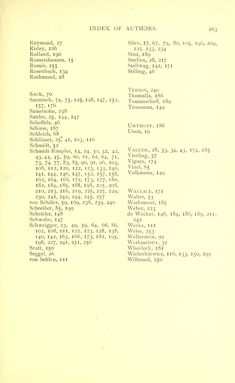 Reymond, 27 Risley, 226 Rolland, 190 Romershausen, 15 Romie, 255 Rosenbach, 134 Rothmund, 28 Sack, 70 Saemisch, 74, 75, 125, 128, 147, 152, 157, 176 Samelsohn, 238 Sattler, 25, 144, 147 Scheffels, 46 Schiess, 187 Schleich, 68^ Schlosser, 25* 41, 103, 116 Schmidt, 52 Schmidt-Rimpler, 14, 24, 30, 32, 42, 43,44, 45, 59, 60, 61, 62, 64, 71, 73, 74, 77, 83, 85, 90, 91, 96, 103, 108, 112, 120, 122, 123, 133, 140, 141, 144, 146, 147, 152, 157, 158, 162, 164, 166, 172, 173, 177, 180, 182, 184, 185, 188, 198, 205, 208, 210, 213, 216, 219, 225, 227, 229, 230, 241, 242, 244, 245, 257 von Scholer, 59, 169, 238, 239, 240 Schreiber, 85, 199 Schroder, 148 Schwabe, 147 Schweigger, 23, 49, 59, 64, 66, 86, 102, 108, in, 122, 123, 128, 138, 140, 142, 163, 166, 173, 182, 195, 198, 227, 241, 251, 256 Scott, 150 Seggel, 26 von Sehlen, in Silex, 17, 67, 79, 80, 105, 196, 209, 225. 233, 234 Simi, 189 Snellen, 28, 217 Stellwag, 142, 171 Stilling, 46 Terson, 240 Thomalla, 186 TomanschefT, 189 Trousseau, 149 Uhthoff, 186 Unna, 19 Valude, 28, 33, 34, 43, 174, 185 Vierling, 57 Vignes, 174 Vinci, 65 Volkmann, 149 Wallace, 171 Walter, 53 Warlomont, 185 Weber, 223 de Wecker, 146, 184, 186, 189, 211, 242 Weeks, in Weiss, 253 Wellerstein, 99 Werkmeister, 32 Wheelock, 181 Wicherkiewicz, 116, 133, 150, 199 Wilbrand, 250