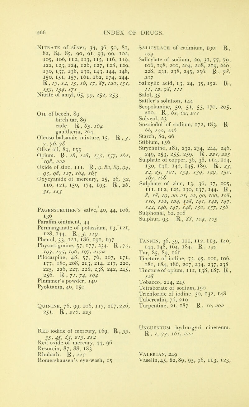 Nitrate of silver, 34, 36, 50, 81, 82, 84, 85, 90, 91, 93, 99, 102, 105, 106, 112, 113, 115, 116, 119, 122, 123, 124, 126, 127, 128, 129, 13°, 137, 138, 139, 143. 144, 148, 150, 151, 157, 161, 162, 174, 244. Be 13, z4, J3, I^>, 17, S7,120, 131, 153, J34, i7r Nitrite of amyl, 65, 99, 252, 253 Oil of beech, 89 birch tar, 89 cade. R , 83, 164 gaultheria, 204 Oleoso-balsamic mixture, 15. R,J, 7, 76, 78 Olive oil, 89, 155 Opium. R, 18, 128, 133, 137, 161, 198, 222 Oxide of zinc, ill. R, 9, 80, 89, 94, Q3, 98, 127, 164, 163 Oxycyanide of mercury, 25, 26, 32, 116, 121, 150, 174, 193. R, 28, 31, 113 Pagenstecher's salve^o, 44, 106, 136 Paraffin ointment, 44 Permanganate of potassium, 13/121, 128, 144. R, 3, HQ Phenol, 33, 121, 186, 191, 197 Physostigmine, 57, 177, 234. R , 70, 193, 193, 196, 197, 217a Pilocarpine, 48, 57, 76, 167, 171, 177, 180, 208, 213, 214, 217, 220, 225, 226, 227, 228, 238, 242, 245, 256. R , 74, r94 Plummer's powder, 140 Pyoktanin, 46, 150 Quinine, 76, 99, 106, 117, 217,226, 251. R , 216, 223 Salicylate of cadmium, 190. R, 204 Salicylate of sodium, 29, 31, 77, 79, 106, 198, 200, 204, 208, 219, 220, 228, 231, 238, 245, 256. R, 78, 207 Salicylic acid/13, 24, 35,152. R, //, 12, 98, in Salol, 35 Sattler's solution, 144 Scopolamine, 50, 51, 53, 170, 205, 210. R , 61, 62, 211 Solved, 23 Sozoiodol of sodium, 172, 183. R 66, 190, 206 Starch, 89, 96 Stibium, 156 Strychnine, 181, 232, 234, 244, 246, 249, 253, 255, 259. R, 22i, 223 Sulphate of copper, 36, 38, 114, 124, 130, 141, 142, 145, 189. R, 23, 24, 23, 121, 134, 139, 149, 132, 167, 168 Sulphate of zinc, 13, 36, 37, 105, in, 112, 125, 130, 137, 144. R, 8, 18, 19, 20,21, 22, 90, 100, 108, no, 122, 124, 128, 141, 142, 143, 144, 146, 147, 148, 130, 137, 138 Sulphonal, 62, 208 Sulphur, 93. R, 88, 104, 103 Tannin, 36, 39, 111, 112, 113, 140, 144, 148, 164, 184. R, 140 Tar, 85, 89, 161 Tincture of iodine, 75, 95, 101, 106, 181, 184, 186, 207, 234, 237,238 Tincture of opium, 112, 138, 187. R, 128 Tobacco, 214, 245 Tetraborate of sodium, 190 Trichloride of iodine, 30, 132, 148 Tuberculin, 76, 210 Turpentine, 21, 187. R, 10,202 /- n Unguentum hydrarsyri cinereum. Red iodide of mercury, 169. R,jj, R 161 22* 33, 43, S3, 213, 214 ' Red oxide of mercury, 44, 96 Resorcin, 87, 88, 183 Rhubarb. R, 22$ Valerian, 249 Romershausen's eye-wash, 15 V?.selin,45, 82,89, 95, 96, 113, 123.