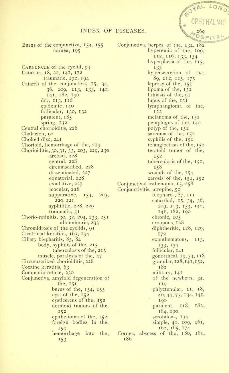 Burns of the conjunctiva, 154, 155 cornea, 195 Carbuncle of the eyelid, 94 Cataract, 18, 20, 147, 172 traumatic, 192, 194 Catarrh of the conjunctiva, 15, 34, 36, 109, 113, 133, 140, 141, 182, 190 dry, 113, 116 epidemic, 140 follicular, 130, 132 purulent, 185 spring, 132 Central chorioiditis, 228 Chalazion, 92 Choked disc, 241 Chorioid, hemorrhage of the, 219 Chorioiditis, 30, 31, 33, 203, 229, 230 areolar, 228 central, 228 circumscribed, 228 disseminated, 227 equatorial, 228 exudative, 227 macular, 228 suppurative, 154, 203, 220, 221 syphilitic, 228, 229 traumatic, 31 Chorio retinitis, 30, 32, 204, 233, 251 albuminuric, 233 Chromidrosis of the eyelids, 91 Cicatricial keratitis, 163, 194 Ciliary blepharitis, 83, 84 body, syphilis of the, 215 tuberculosis of the, 215 muscle, paralysis of the, 47 Circumscribed chorioiditis, 228 Cocaine keratitis, 63 Commotio retina?, 230 Conjunctiva, amyloid degeneration of the, 151 burns of the, 154, 155 cyst of the, 152 cysticercus of the, 152 dermoid tumors of the, 152 epithelioma of the, 152 foreign bodies in the, 154 hemorrhage into the, 153 Conjunctiva, herpes of the, 134, 182 hyperemia of the, 109, 112, 116, 133, 154 hyperplasia of the, 115, 133 hypersecretion of the, 89, 112, 115, 175 leprosy of the, 151 lipoma of the, 152 lithiasis of the, 91 lupus of the, 151 lymphangioma of the, 152 melanoma of the, 152 pemphigus of the, 140 polyp of the, 152 sarcoma of the, 152 syphilis of the, 151 telangiectasis of the, 152 teratoid tumor of the, 152 tuberculosis of the, 151, 158 wounds of the, 154 xerosis of the, 151, 152 Conjunctival asthenopia, 15, 258 Conjunctivitis, atropine, 50 blepharo-, 87, ill catarrhal, 15, 34, 36, 109, 113, 133, 140, 141, 182, 190 chronic, 105 croupous, 128 diphtheritic, 128, 129, 172 exanthematous, 113, I33? 134 follicular, 141 gonorrheal, 19,34, 118 granular, 128,141,152, 182 military, 141 of the newborn Cornea, 186 phlyctenular, II, 40,44, 75, *34, 190 purulent, 118, 184, 190 scrofulous, 134 simple, 40, 109, 162, 165, 174 abscess of the, 180, 34, 18, 141, 182,