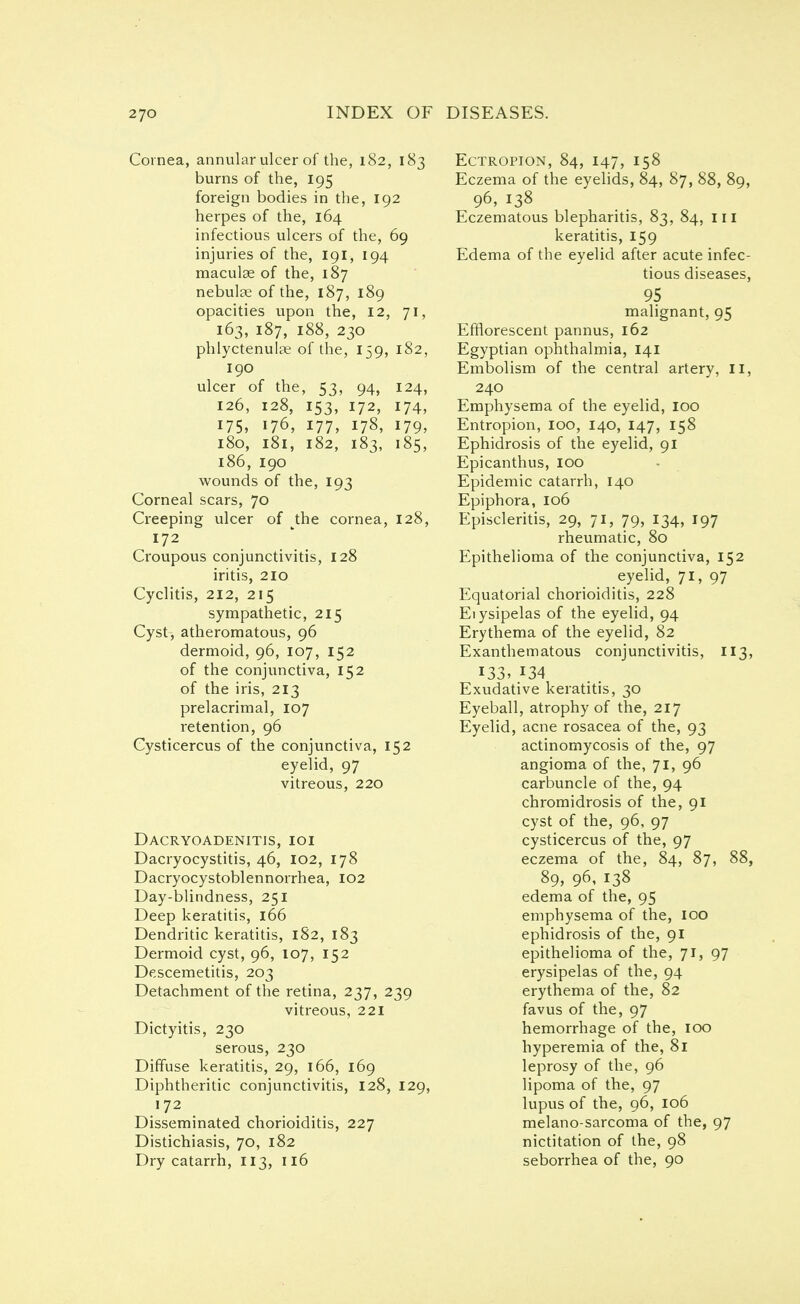 Cornea, annular ulcer of the, 182, 183 burns of the, 195 foreign bodies in the, 192 herpes of the, 164 infectious ulcers of the, 69 injuries of the, 191, 194 maculae of the, 187 nebulae of the, 187, 189 opacities upon the, 12, 71, 163, 187, 188, 230 phlyctenulae of the, 159, 182, 190 ulcer of the, 53, 94, 124, 126, 128, 153, 172, 174, 175, 176, 177, 178, 179, 180, 181, 182, 183, 185, 186, 190 wounds of the, 193 Corneal scars, 70 Creeping ulcer of the cornea, 128, 172 Croupous conjunctivitis, 128 iritis, 210 Cyclitis, 212, 215 sympathetic, 215 Cyst, atheromatous, 96 dermoid, 96, 107, 152 of the conjunctiva, 152 of the iris, 213 prelacrimal, 107 retention, 96 Cysticercus of the conjunctiva, 152 eyelid, 97 vitreous, 220 Dacryoadenitis, ioi Dacryocystitis, 46, 102, 178 Dacryocystoblennorrhea, 102 Day-blindness, 251 Deep keratitis, 166 Dendritic keratitis, 182, 183 Dermoid cyst, 96, 107, 152 Descemetitis, 203 Detachment of the retina, 237, 239 vitreous, 221 Dictyitis, 230 serous, 230 Diffuse keratitis, 29, 166, 169 Diphtheritic conjunctivitis, 128, 129, 172 Disseminated chorioiditis, 227 Distichiasis, 70, 182 Dry catarrh, 113, 116 Ectropion, 84, 147, 158 Eczema of the eyelids, 84, 87, 88, 89, 96, 138 Eczematous blepharitis, 83, 84, ill keratitis, 159 Edema of the eyelid after acute infec- tious diseases, 95 malignant, 95 Efflorescent pannus, 162 Egyptian ophthalmia, 141 Embolism of the central artery, II, 240 Emphysema of the eyelid, 100 Entropion, 100, 140, 147, 158 Ephidrosis of the eyelid, 91 Epicanthus, 100 Epidemic catarrh, 140 Epiphora, 106 Episcleritis, 29, 71, 79, 134, 197 rheumatic, 80 Epithelioma of the conjunctiva, 152 eyelid, 71, 97 Equatorial chorioiditis, 228 Eiysipelas of the eyelid, 94 Erythema of the eyelid, 82 Exanthematous conjunctivitis, 113, 133, 134 Exudative keratitis, 30 Eyeball, atrophy of the, 217 Eyelid, acne rosacea of the, 93 actinomycosis of the, 97 angioma of the, 71, 96 carbuncle of the, 94 chromidrosis of the, 91 cyst of the, 96, 97 cysticercus of the, 97 eczema of the, 84, 87, 88, 89, 96, 138 edema of the, 95 emphysema of the, 100 ephidrosis of the, 91 epithelioma of the, 71, 97 erysipelas of the, 94 erythema of the, 82 favus of the, 97 hemorrhage of the, 100 hyperemia of the, 81 leprosy of the, 96 lipoma of the, 97 lupus of the, 96, 106 melano-sarcoma of the, 97 nictitation of the, 98 seborrhea of the, 90