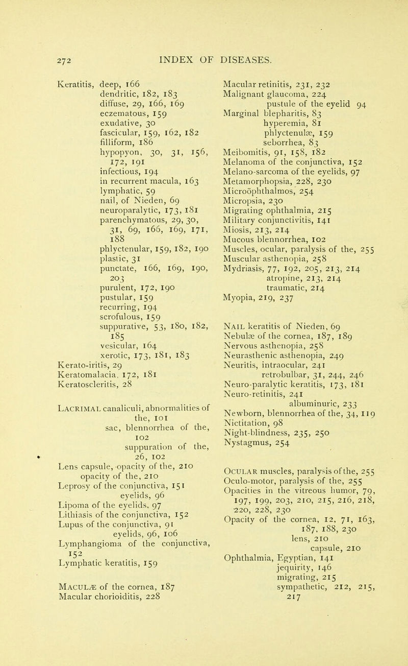 Keratitis, deep, 166 dendritic, 182, 183 diffuse, 29, 166, 169 eczematous, 159 exudative, 30 fascicular, 159, 162, 182 filliform, 186 hypopyon, 30, 31, 156, 172, 191 infectious, 194 in recurrent macula, 163 lymphatic, 59 nail, of Nieden, 69 neuroparalytic, 173, 181 parenchymatous, 29, 30, 31, 69, 166, 169, 171, 188 phlyctenular, 159, 182, 190 plastic, 31 punctate, 166, 169, 190, 203 purulent, 172, 190 pustular, 159 recurring, 194 scrofulous, 159 suppurative, 53, 180, 182, 185 vesicular, 164 xerotic, 173, 181, 183 Kerato-iritis, 29 Keratomalacia, 172, 181 Keratoscleritis, 28 Lacrimal canaliculi, abnormalities of the, 101 sac, blennorrhea of the, 102 suppuration of the, 26, 102 Lens capsule,-opacity of the, 210 opacity of the, 210 Leprosy of the conjunctiva, 151 eyelids, 96 Lipoma of the eyelids, 97 Lithiasis of the conjunctiva, 152 Lupus of the conjunctiva, 91 eyelids, 96, 106 Lymphangioma of the conjunctiva, Lymphatic keratitis, 159 Macule of the cornea, 187 Macular chorioiditis, 228 Macular retinitis, 231, 232 Malignant glaucoma, 224 pustule of the eyelid 94 Marginal blepharitis, 83 hyperemia, 81 phlyctenulse, 159 seborrhea, 83 Meibomitis, 91, 158, 182 Melanoma of the conjunctiva, 152 Melano-sarcoma of the eyelids, 97 Metamorphopsia, 228, 230 Microphthalmos, 254 Micropsia, 230 Migrating ophthalmia, 215 Military conjunctivitis, 141 Miosis, 213, 214 Mucous blennorrhea, 102 Muscles, ocular, paralysis of the, 255 Muscular asthenopia, 258 Mydriasis, 77, 192, 205, 213, 214 atropine, 213, 214 traumatic, 214 Myopia, 219, 237 Nail keratitis of Nieden, 69 Nebulae of the cornea, 187, 189 Nervous asthenopia, 258 Neurasthenic asthenopia, 249 Neuritis, intraocular, 241 retrobulbar, 31, 244, 246 Neuro-paralytic keratitis, 173, 181 Neuro-retinitis, 241 albuminuric, 233 Newborn, blennorrhea of the, 34, 11 Nictitation, 98 Night-blindness, 235, 250 Nystagmus, 254 Ocular muscles, paralysis of the, 255 Oculo-motor, paralysis of the, 255 Opacities in the vitreous humor, 79, 197, 199, 203, 210, 215, 216, 218, •220, 228, 230 Opacity of the cornea, 12, 71, 163, 187, 188, 230 lens, 210 capsule, 210 Ophthalmia, Egyptian, 141 jequirity, 146 migrating, 215 sympathetic, 212, 215, 217