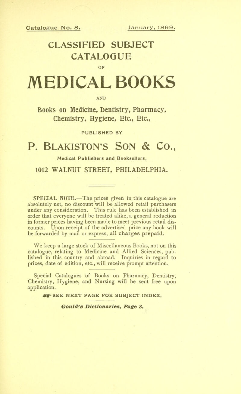 Catalogue No. 8. January, 1899. CLASSIFIED SUBJECT CATALOGUE OF MEDICAL BOOKS AND Books on Medicine, Dentistry, Pharmacy, Chemistry, Hygiene, Etc., Etc., PUBLISHED BY P. Blakiston's Son & Co., Medical Publishers and Booksellers, 1012 WALNUT STREET, PHILADELPHIA. SPECIAL NOTE.—The prices given in this catalogue are absolutely net, no discount will be allowed retail purchasers under any consideration. This rule has been established in order that everyone will be treated alike, a general reduction in former prices having been made to meet previous retail dis- counts. Upon receipt of the advertised price any book will be forwarded by mail or express, all charges prepaid. We keep a large stock of Miscellaneous Books, not on this catalogue, relating to Medicine and Allied Sciences, pub- lished in this country and abroad. Inquiries in regard to prices, date of edition, etc., will receive prompt attention. Special Catalogues of Books on Pharmacy, Dentistry, Chemistry, Hygiene, and Nursing will be sent free upon application. J9&~ SEE NEXT PAGE FOR SUBJECT INDEX. Gould's Dictionaries, Page 8.