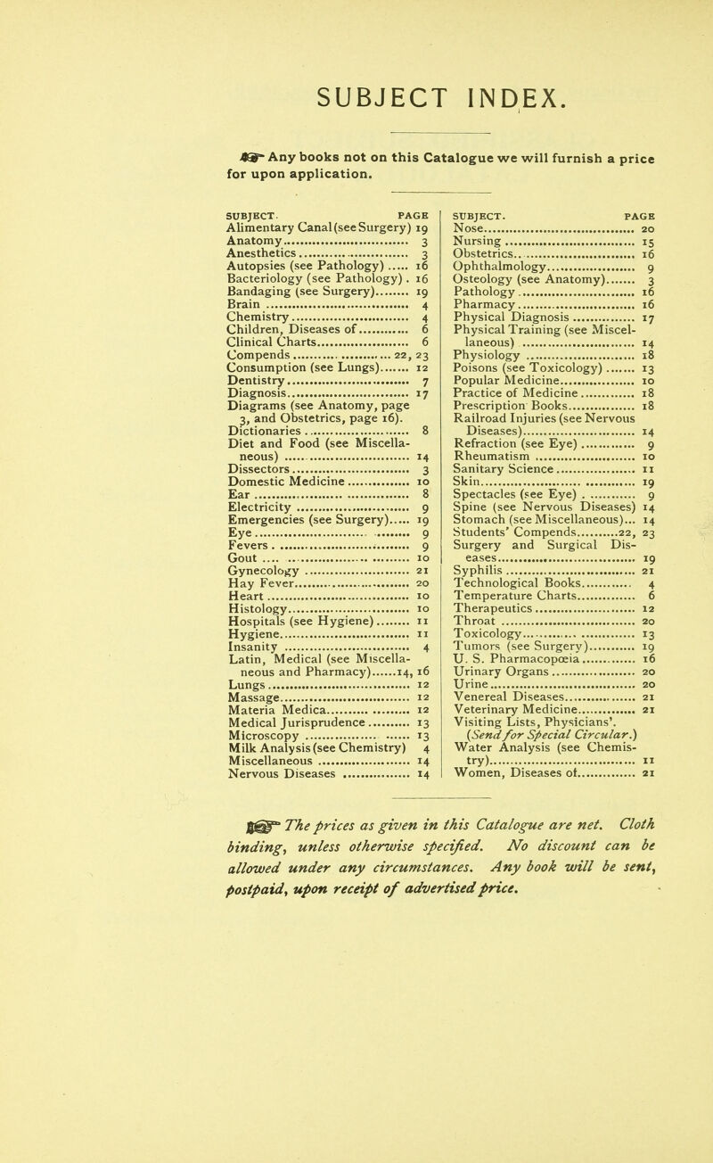 SUBJECT INDEX. Any books not on this Catalogue we will furnish a price for upon application. SUBJECT. PAGE Alimentary Canal (see Surgery) 19 Anatomy 3 Anesthetics 3 Autopsies (see Pathology) 16 Bacteriology (see Pathology). 16 Bandaging (see Surgery) 19 Brain 4 Chemistry 4 Children, Diseases of 6 Clinical Charts 6 Compends 22, 23 Consumption (see Lungs) 12 Dentistry 7 Diagnosis 17 Diagrams (see Anatomy, page 3, and Obstetrics, page 16). Dictionaries 8 Diet and Food (see Miscella- neous) 14 Dissectors 3 Domestic Medicine 10 Ear 8 Electricity 9 Emergencies (see Surgery) 19 Eye 9 Fevers ; 9 Gout .... 10 Gynecology 21 Hay Fever 20 Heart 10 Histology 10 Hospitals (see Hygiene) 11 Hygiene 11 Insanity 4 Latin, Medical (see Miscella- neous and Pharmacy) 14,16 Lungs 12 Massage 12 Materia Medica 12 Medical Jurisprudence 13 Microscopy 13 Milk Analysis (see Chemistry) 4 Miscellaneous 14 Nervous Diseases 14 SUBJECT. PAGE Nose 20 Nursing 15 Obstetrics 16 Ophthalmology 9 Osteology (see Anatomy) 3 Pathology. 16 Pharmacy 16 Physical Diagnosis 17 Physical Training (see Miscel- laneous) 14 Physiology 18 Poisons (see Toxicology) 13 Popular Medicine 10 Practice of Medicine 18 Prescription Books 18 Railroad Injuries (see Nervous Diseases) 14 Refraction (see Eye) 9 Rheumatism 10 Sanitary Science 11 Skin 19 Spectacles (see Eye) 9 Spine (see Nervous Diseases) 14 Stomach (see Miscellaneous)... 14 Students' Compends 22, 23 Surgery and Surgical Dis- eases 19 Syphilis 21 Technological Books 4 Temperature Charts 6 Therapeutics 12 Throat 20 Toxicology 13 Tumors (see Surgery) 19 U. S. Pharmacopoeia 16 Urinary Organs 20 Urine 20 Venereal Diseases 21 Veterinary Medicine 21 Visiting Lists, Physicians'. (Send for Special Circular.) Water Analysis (see Chemis- try) 11 Women, Diseases ot 21 J^S^ The prices as given in this Catalogue are net. Cloth binding, unless otherwise specified. No discount can be allowed under any circumstances. Any book will be sent, postpaid, upon receipt of advertised price.