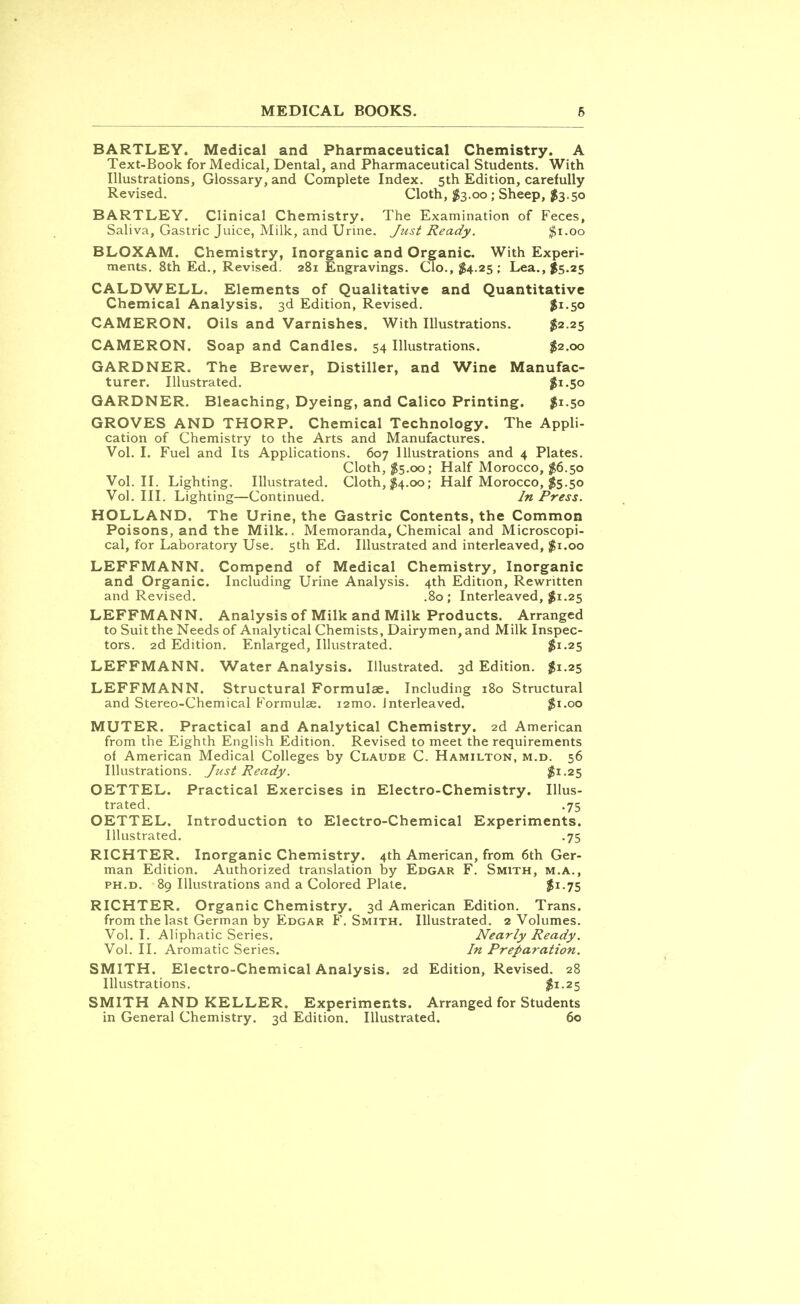 BARTLEY. Medical and Pharmaceutical Chemistry. A Text-Book for Medical, Dental, and Pharmaceutical Students. With Illustrations, Glossary, and Complete Index. 5th Edition, carefully Revised. Cloth, $3.00; Sheep, $3.50 BARTLEY. Clinical Chemistry. The Examination of Feces, Saliva, Gastric Juice, Milk, and Urine. Just Ready. $1.00 BLOXAM. Chemistry, Inorganic and Organic. With Experi- ments. 8th Ed., Revised. 281 Engravings. Clo.,$4.25; Lea., $5.25 CALDWELL. Elements of Qualitative and Quantitative Chemical Analysis. 3d Edition, Revised. $1.50 CAMERON. Oils and Varnishes. With Illustrations. $2.25 CAMERON. Soap and Candles. 54 Illustrations. $2.00 GARDNER. The Brewer, Distiller, and Wine Manufac- turer. Illustrated. $1.50 GARDNER. Bleaching, Dyeing, and Calico Printing. $1.50 GROVES AND THORP. Chemical Technology. The Appli- cation of Chemistry to the Arts and Manufactures. Vol. I. Fuel and Its Applications. 607 Illustrations and 4 Plates. Cloth, $5.00; Half Morocco, $6.50 Vol.11. Lighting. Illustrated. Cloth, $4.00; Half Morocco, $5.50 Vol. III. Lighting—Continued. In Press. HOLLAND. The Urine, the Gastric Contents, the Common Poisons, and the Milk.. Memoranda, Chemical and Microscopi- cal, for Laboratory Use. 5th Ed. Illustrated and interleaved, $1.00 LEFFMANN. Compend of Medical Chemistry, Inorganic and Organic. Including Urine Analysis. 4th Edition, Rewritten and Revised. .80; Interleaved, $1.25 LEFFMANN. Analysis of Milk and Milk Products. Arranged to Suit the Needs of Analytical Chemists, Dairymen, and Milk Inspec- tors. 2d Edition. Enlarged, Illustrated. $1.25 LEFFMANN. Water Analysis. Illustrated. 3d Edition. $1.25 LEFFMANN. Structural Formulae. Including 180 Structural and Stereo-Chemical Formulae. i2mo. Interleaved. $1.00 MUTER. Practical and Analytical Chemistry. 2d American from the Eighth English Edition. Revised to meet the requirements of American Medical Colleges by Claude C. Hamilton, m.d. 56 Illustrations. Just Ready. $1-25 OETTEL. Practical Exercises in Electro-Chemistry. Illus- trated. .75 OETTEL. Introduction to Electro-Chemical Experiments. Illustrated. .75 RICHTER. Inorganic Chemistry. 4th American, from 6th Ger- man Edition. Authorized translation by Edgar F. Smith, m.a., ph.d. 89 Illustrations and a Colored Plate. ^1.75 RICHTER. Organic Chemistry. 3d American Edition. Trans. from the last German by Edgar F.Smith. Illustrated. 2 Volumes. Vol. I. Aliphatic Series. Nearly Ready. Vol. II. Aromatic Series. In Preparation. SMITH. Electro-Chemical Analysis. 2d Edition, Revised. 28 Illustrations. $i-25 SMITH AND KELLER. Experiments. Arranged for Students in General Chemistry. 3d Edition. Illustrated. 60