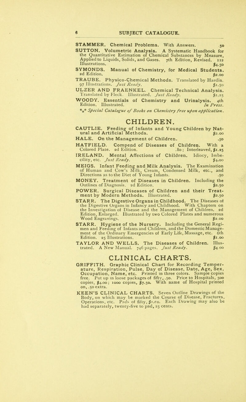 STAMMER. Chemical Problems. With Answers. 50 SUTTON. Volumetric Analysis. A Systematic Handbook for the Quantitative Estimation of Chemical Substances by Measure, Applied to Liquids, Solids, and Gases. 7th Edition, Revised. 112 Illustrations. $4-50 SYMONDS. Manual of Chemistry, for Medical Students. 2d Edition. $2.00 TRAUBE. Physico-Chemical Methods. Translated by Hardin. 97 Illustrations. Just Ready. $1.50 ULZER AND FRAENKEL. Chemical Technical Analysis. Translated by Fleck. Illustrated. Just Ready. $1.25 WOODY. Essentials of Chemistry and Urinalysis. 4th Edition. Illustrated. In Press. *#* Special Catalogue of Books on Chemistry free upon application. CHILDREN. CAUTLIE. Feeding of Infants and Young Children by Nat- ural and Artificial Methods. $2.00 HALE. On the Management of Children. .50 HATFIELD. Compend of Diseases of Children. With a Colored Plate. 2d Edition. .80 ; Interleaved, $1.25 IRELAND. Mental Affections of Children. Idiocy, Imbe- cility, etc. Just Ready. • $4.00 MEIGS. Infant Feeding and Milk Analysis. The Examination of Human and Cow's Milk, Cream, Condensed Milk, etc., and Directions as to the Diet of Young Infants. .50 MONEY. Treatment of Diseases in Children. Including the Outlines of Diagnosis. 2d Edition. $2.50 POWER. Surgical Diseases of Children and their Treat- ment by Modern Methods. Illustrated. $2.50 STARR. The Digestive Organs in Childhood. The Diseases of the Digestive Organs in Infancy and Childhood. With Chapters on the Investigation of Disease and the Management of Children. 2d Edition, Enlarged. Illustrated by two Colored Plates and numerous Wood Engravings. $2.00 STARR. Hygiene of the Nursery. Including the General Regi- men and Feeding of Infants and Children, and the Domestic Manage- ment of the Ordinary Emergencies of Early Life, Massage, etc. 6th Edition. 25 Illustrations. $1.00 TAYLOR AND WELLS. The Diseases of Children. Illus- trated. A New Manual. 746 pages. Just Ready. $4.00 CLINICAL CHARTS. GRIFFITH. Graphic Clinical Chart for Recording Temper- ature, Respiration, Pulse, Day of Disease, Date, Age, Sex, Occupation, Name, etc. Printed in three colors. Sample copies free. Put up in loose packages of fifty, .50. Price to Hospitals, 500 copies, $4.00; 1000 copies, $7.50, With name of Hospital printed on, .50 extra. KEEN'S CLINICAL CHARTS. Seven Outline Drawings of the Body, on which may be marked the Course of Disease, Fractures, Operations, etc. Pads of fifty, $t.co. Each Drawing may also be had separately, twenty-five to pad, 25 cents.