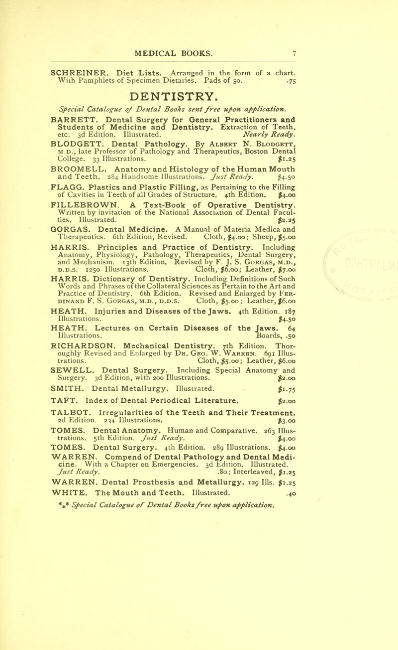 SCHREINER. Diet Lists. Arranged in the form of a chart. With Pamphlets of Specimen Dietaries. Pads of 50. .75 DENTISTRY. Special Catalogue of Dental Books sent free upon application. BARRETT. Dental Surgery for General Practitioners and Students of Medicine and Dentistry. Extraction of Teeth, etc. 3d Edition. Illustrated. Nearly Ready. BLODGETT. Dental Pathology. By Albert N. Blodgett, m.d., late Professor of Pathology and Therapeutics, Boston Dental College. 33 Illustrations. $1.25 BROOMELL. Anatomy and Histology of the Human Mouth and Teeth. 284 Handsome Illustrations. Just Ready. #4-5<> FLAGG. Plastics and Plastic Filling, as Pertaining to the Filling of Cavities in Teeth of all Grades of Structure. 4th Edition. $4.00 FILLEBROWN. A Text-Book of Operative Dentistry. Written by invitation of the National Association of Dental Facul- ties. Illustrated. $2.25 GORGAS. Dental Medicine. A Manual of Materia Medica and Therapeutics. 6th Edition, Revised. Cloth, $4.00; Sheep, $5.00 HARRIS. Principles and Practice of Dentistry. Including Anatomy, Physiology, Pathology, Therapeutics, Dental Surgery, and Mechanism. 13th Edition. Revised by F. J. S. Gorgas, m.d., d.d.s. 1250 Illustrations. Cloth, $6.00; Leather, $7.00 HARRIS. Dictionary of Dentistry. Including Definitions of Such Words and Phrases of the Collateral Sciences as Pertain to the Art and Practice of Dentistry. 6feh Edition. Revised and Enlarged by Fer- dinand F. S. Gorgas, m.d., d.d.s. Cloth, $5.00 ; Leather, $6.00 HEATH. Injuries and Diseases of the Jaws. 4th Edition. 187 Illustrations. $4.50 HEATH. Lectures on Certain Diseases of the Jaws. 64 Illustrations. Boards, .50 RICHARDSON. Mechanical Dentistry. 7th Edition. Thor- oughly Revised and Enlarged by Dr. Geo. W. Warren. 691 Illus- trations. Cloth, $5.00; Leather, #6.00 SEWELL. Dental Surgery. Including Special Anatomy and Surgery. 3d Edition, with 200 Illustrations. $2.00 SMITH. Dental Metallurgy. Illustrated. #1.75 TAFT. Index of Dental Periodical Literature. $2.00 TALBOT. Irregularities of the Teeth and Their Treatment. 2d Edition. 234 Illustrations. $300 TOMES. Dental Anatomy. Human and Comparative. 263 Illus- trations. 5th Edition. Just Ready. $4.00 TOMES. Dental Surgery. 4th Edition. 289 Illustrations. $4.00 WARREN. Compend of Dental Pathology and Dental Medi- cine. With a Chapter on Emergencies. 3d Edition. Illustrated. Just Ready. .80; Interleaved, #1.25 WARREN. Dental Prosthesis and Metallurgy. 129 Ills. $1.25 WHITE. The Mouth and Teeth. Illustrated. .40 *#* Special Catalogue of Dental Books free upon application.