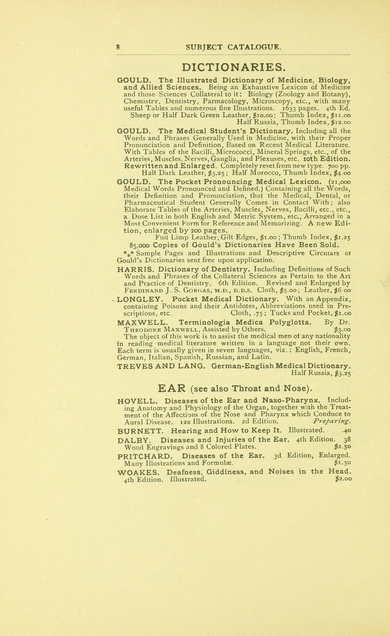 DICTIONARIES. GOULD. The Illustrated Dictionary of Medicine, Biology, and Allied Sciences. Being an Exhaustive Lexicon of Medicine and those Sciences Collateral to it: Biology (Zoology and Botany), Chemistry, Dentistry, Parmacology, Microscopy, etc., with many useful Tables and numerous fine Illustrations. 1633 pages. 4th Ed. Sheep or Half Dark Green Leather, $10.00; Thumb Index, $11.00 Half Russia, Thumb Index, $12.00 GOULD. The Medical Student's Dictionary. Including all the Words and Phrases Generally Used in Medicine, with their Proper Pronunciation and Definition, Based on Recent Medical Literature. With Tables of the Bacilli, Micrococci, Mineral Springs, etc., of the Arteries, Muscles, Nerves, Ganglia, and Plexuses, etc. 10th Edition. Rewritten and Enlarged. Completely resetfrom new type. 700 pp. Half Dark Leather, $3.25; Half Morocco, Thumb Index, $4.00 GOULD. The Pocket Pronouncing Medical Lexicon. (21,000 Medical Words Pronounced and Defined.) Containing all the Words, their Definition and Pronunciation, that the Medical, Dental, or Pharmaceutical Student Generally Comes in Contact With; also Elaborate Tables of the Arteries, Muscles, Nerves, Bacilli, etc., etc., a Dose List in both English and Metric System, etc., Arranged in a Most Convenient Korm for Reference and Memorizing. A new Edi- tion, enlarged by 200 pages. Full Limp Leather, Gilt Edges, $1.00 ; Thumb Index, $1.25 85,000 Copies of Gould's Dictionaries Have Been Sold. *.,.* Sample Pages and Illustrations and Descriptive Circulars ot Gould's Dictionaries sent free upon application. HARRIS. Dictionary of Dentistry. Including Definitions of Such Words and Phrases of the Collateral Sciences as Pertain to the Art and Practice of Dentistry. 6th Edition. Revised and Enlarged by Ferdinand J. S. Gorgas, m.d., d.d.s. Cloth, $5.00; Leather, $6 00 - LONGLEY. Pocket Medical Dictionary. With an Appendix, containing Poisons and their Antidotes, Abbreviations used in Pre- scriptions, etc. Cloth, .75 ; Tucks and Pocket, $1.00 MAXWELL. Terminologia Medica Polyglotta. By Dr. Theodore Maxwell, Assisted by Others. $3-oo The object of this work is to assist the medical men ot any nationality in reading medical literature written in a language not their own. Each term is usually given in seven languages, viz.: English, French, German, Italian, Spanish, Russian, and Latin. TREVES AND LANG. German-English Medical Dictionary. Half Russia, $3.25 EAR (see also Throat and Nose). HOVELL. Diseases of the Ear and Naso-Pharynx. Includ- ing Anatomy and Physiology of the Organ, together with the Treat- ment of the Affections of the Nose and Pharynx which Conduce to Aural Disease. 122 Illustrations. 2d Edition. Preparing. BURNETT. Hearing and How to Keep It. Illustrated. .40 DALBY. Diseases and Injuries of the Ear. 4th Edition. 38 Wood Engravings and 8 Colored Plates. $2.50 PRITCHARD. Diseases of the Ear. 3d Edition, Enlarged. Many Illustrations and Formulae. $1.50 WOAKES. Deafness, Giddiness, and Noises in the Head. 4th Edition. Illustrated. $2.00
