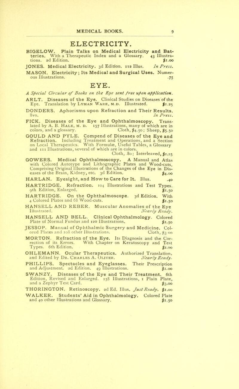 ELECTRICITY. BIGELOW. Plain Talks on Medical Electricity and Bat- teries. With a Therapeutic Index and a Glossary. 43 Illustra- tions. 2d Edition. $1.00 JONES. Medical Electricity. 3d Edition. 112 Illus. In Press. MASON. Electricity ; Its Medical and Surgical Uses. Numer- ous Illustrations. .75 EYE. A Special Circular of Books on the Eye sent free upon application. ARLT. Diseases of the Eye. Clinical Studies on Diseases of the Eye. Translation by Lyman Ware, m.d. Illustrated. $1-25 DONDERS. Aphorisms upon Refraction and Their Results. 8vo. In Press. FICK. Diseases of the Eye and Ophthalmoscopy. Trans- lated by A. B. Hale, m. d. 157 Illustrations, many of which are in colors, and a glossary. Cloth, $4.50 ; Sheep, #5.50 GOULD AND PYLE. Compend of Diseases of the Eye and Refraction. Including Treatment and Operations, and a Section on Local Therapeutics. With Formulae, Useful Tables, a Glossary and in Illustrations, several of which are in colors. Cloth, .80; Interleaved, $1.25 GOWERS. Medical Ophthalmoscopy. A Manual and Atlas with Colored Autotype and Lithographic Plates and Wood-cuts, Comprising Original Illustrations of the Changes of the Eye in Dis- eases of the Brain, Kidney, etc. 3d Edition. #4.00 HARLAN. Eyesight, and How to Care for It. Illus. .40 HARTRIDGE. Refraction. 104 Illustrations and Test Types. 9th Edition, Enlarged. $1.50 HARTRIDGE. On the Ophthalmoscope. 3d Edition. With 4 Colored Plates and 68 Wood-cuts. #1.50 HANSELL AND REBER. Muscular Anomalies of the Eye Illustrated. Nearly Ready. HANSELL AND BELL. Clinical Ophthalmology. Colored Plate of Normal Fundus and 120 Illustrations. $1.50 JESSOP. Manual of Ophthalmic Surgery and Medicine. Col- ored Plates and 108 other Illustrations. Cloth, #3 00 MORTON. Refraction of the Eye. Its Diagnosis and the Cor- rection of its Errors. With Chapter on Keratoscopy and Test Types. 6th Edition. $1.00 OHLEMANN. Ocular Therapeutics. Authorized Translation, and Edited by Dr. Charles A. Oliver. Nearly Ready. PHILLIPS. Spectacles and Eyeglasses. Their Prescription and Adjustment. 2d Edition. 49 Illustrations. $1.00 SWANZY. Diseases of the Eye and Their Treatment. 6th Edition, Revised and Enlarged. 158 Illustrations, 1 Plain Plate, and a Zephyr Test Card. $3.00 THORINGTON. Retinoscopy. 2d Ed. Illus. Just Ready. $1.00 WALKER. Students' Aid in Ophthalmology. Colored Plate and 40 other Illustrations and Glossary. $1.50