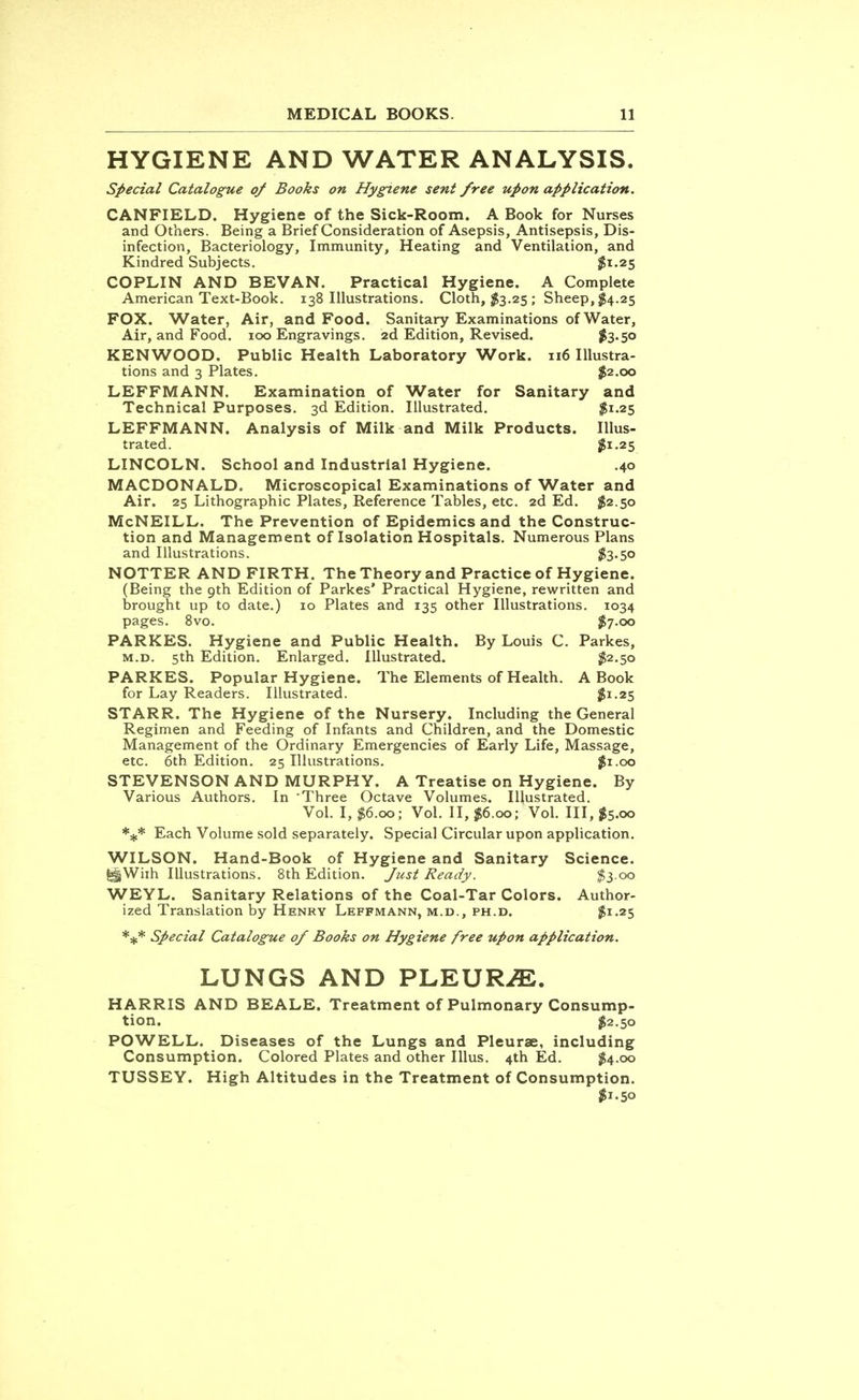 HYGIENE AND WATER ANALYSIS. Special Catalogue of Books on Hygiene sent free upon application. CANFIELD. Hygiene of the Sick-Room. A Book for Nurses and Others. Being a Brief Consideration of Asepsis, Antisepsis, Dis- infection, Bacteriology, Immunity, Heating and Ventilation, and Kindred Subjects. $1.25 COPLIN AND BEVAN. Practical Hygiene. A Complete American Text-Book. 138 Illustrations. Cloth, $3.25 ; Sheep, $4.25 FOX. Water, Air, and Food. Sanitary Examinations of Water, Air, and Food. 100 Engravings. 2d Edition, Revised. #3-50 KENWOOD. Public Health Laboratory Work. 116 Illustra- tions and 3 Plates. $2.00 LEFFMANN. Examination of Water for Sanitary and Technical Purposes. 3d Edition. Illustrated. $1.25 LEFFMANN. Analysis of Milk and Milk Products. Illus- trated. $1-25 LINCOLN. School and Industrial Hygiene. .40 MACDONALD. Microscopical Examinations of Water and Air. 25 Lithographic Plates, Reference Tables, etc. 2d Ed. $2.50 McNEILL. The Prevention of Epidemics and the Construc- tion and Management of Isolation Hospitals. Numerous Plans and Illustrations. $3-5° NOTTER AND FIRTH. The Theory and Practice of Hygiene. (Being the 9th Edition of Parkes' Practical Hygiene, rewritten and brought up to date.) 10 Plates and 135 other Illustrations. 1034 pages. 8vo. $7.00 PARKES. Hygiene and Public Health. By Louis C. Parkes, m.d. 5th Edition. Enlarged. Illustrated. #2.50 PARKES. Popular Hygiene. The Elements of Health. A Book for Lay Readers. Illustrated. $!-25 STARR. The Hygiene of the Nursery. Including the General Regimen and Feeding of Infants and Children, and the Domestic Management of the Ordinary Emergencies of Early Life, Massage, etc. 6th Edition. 25 Illustrations. #1.00 STEVENSON AND MURPHY. A Treatise on Hygiene. By Various Authors. In Three Octave Volumes. Illustrated. Vol. I, $6.00; Vol. II, $6.00; Vol. Ill, $5.00 *#* Each Volume sold separately. Special Circular upon application. WILSON. Hand-Book of Hygiene and Sanitary Science. With Illustrations. 8th Edition. Just Ready. $3 00 WEYL. Sanitary Relations of the Coal-Tar Colors. Author- ized Translation by Henry LEFFMANN, M.D., PH.D. $1-25 *** Special Catalogue of Books on Hygiene free upon application. LUNGS AND PLEURA. HARRIS AND BEALE. Treatment of Pulmonary Consump- tion. #2.50 POWELL. Diseases of the Lungs and Pleurae, including Consumption. Colored Plates and other Illus. 4th Ed. $4.00 TUSSEY. High Altitudes in the Treatment of Consumption. $1.50