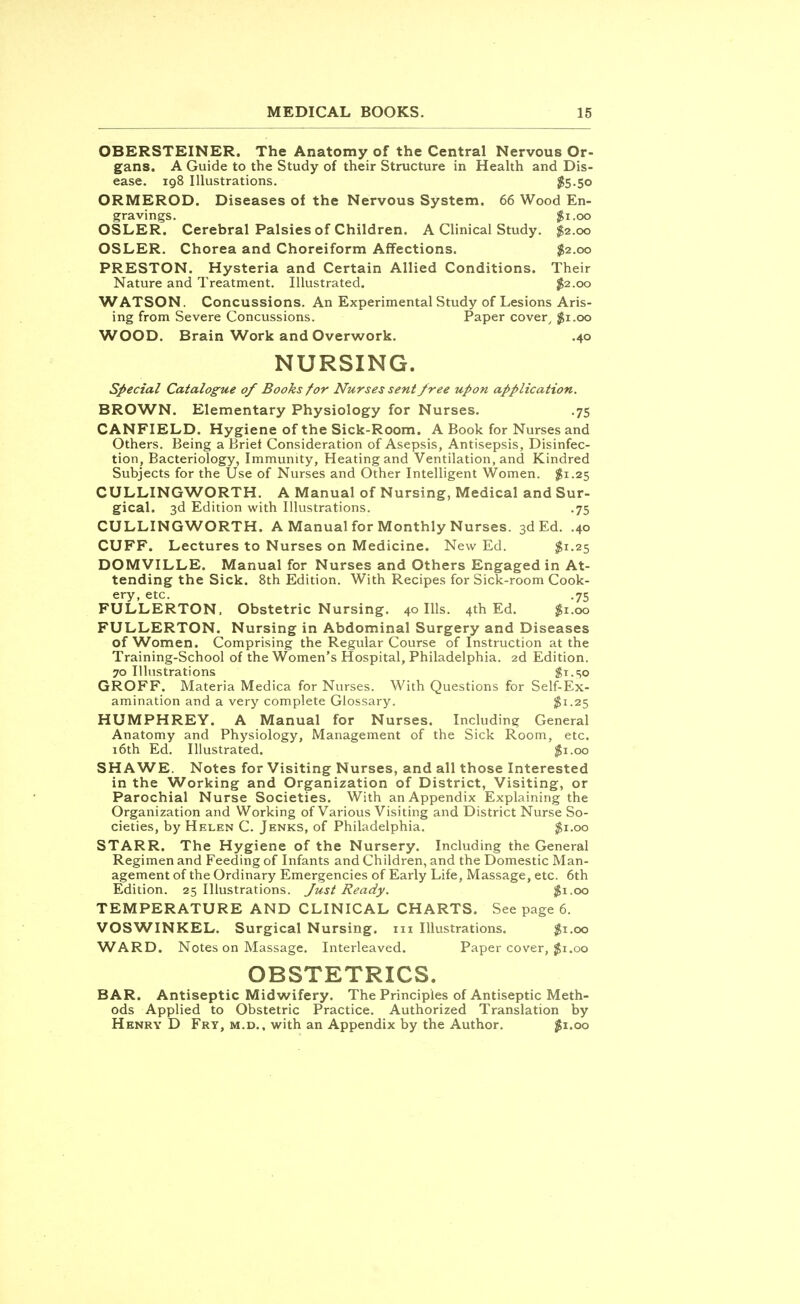 OBERSTEINER. The Anatomy of the Central Nervous Or- gans. A Guide to the Study of their Structure in Health and Dis- ease. 198 Illustrations. $5-5o ORMEROD. Diseases of the Nervous System. 66 Wood En- gravings. $1.00 OSLER. Cerebral Palsies of Children. A Clinical Study. $2.00 OSLER. Chorea and Choreiform Affections. $2.00 PRESTON. Hysteria and Certain Allied Conditions. Their Nature and Treatment. Illustrated. $2.00 WATSON. Concussions. An Experimental Study of Lesions Aris- ing from Severe Concussions. Paper cover, $1.00 WOOD. Brain Work and Overwork. .40 NURSING. Special Catalogue 0/ Books for Nurses sent free upon application. BROWN. Elementary Physiology for Nurses. .75 CANFIELD. Hygiene of the Sick-Room. A Book for Nurses and Others. Being a Briet Consideration of Asepsis, Antisepsis, Disinfec- tion, Bacteriology, Immunity, Heating and Ventilation, and Kindred Subjects for the Use of Nurses and Other Intelligent Women. $1.25 CULLINGWORTH. A Manual of Nursing, Medical and Sur- gical. 3d Edition with Illustrations. .75 CULLINGWORTH. A Manual for Monthly Nurses. 3d Ed. .40 CUFF. Lectures to Nurses on Medicine. New Ed. $1.25 DOMVILLE. Manual for Nurses and Others Engaged in At- tending the Sick. 8th Edition. With Recipes for Sick-room Cook- ery, etc. .75 FULLERTON. Obstetric Nursing. 40 Ills. 4th Ed. $1.00 FULLERTON. Nursing in Abdominal Surgery and Diseases of Women. Comprising the Regular Course of Instruction at the Training-School of the Women's Hospital, Philadelphia. 2d Edition. 70 Illustrations $t.SO GROFF. Materia Medica for Nurses. With Questions for Self-Ex- amination and a very complete Glossary. $1.25 HUMPHREY. A Manual for Nurses. Including General Anatomy and Physiology, Management of the Sick Room, etc. 16th Ed. Illustrated. $1.00 SHAWE. Notes for Visiting Nurses, and all those Interested in the Working and Organization of District, Visiting, or Parochial Nurse Societies. With an Appendix Explaining the Organization and Working of Various Visiting and District Nurse So- cieties, by Helen C. Jenks, of Philadelphia. $1.00 STARR. The Hygiene of the Nursery. Including the General Regimen and Feeding of Infants and Children, and the Domestic Man- agement of the Ordinary Emergencies of Early Life, Massage, etc. 6th Edition. 25 Illustrations. Just Ready. $1.00 TEMPERATURE AND CLINICAL CHARTS. See page 6. VOSWINKEL. Surgical Nursing. 111 Illustrations. $1.00 WARD. Notes on Massage. Interleaved. Paper cover, $1.00 OBSTETRICS. BAR. Antiseptic Midwifery. The Principles of Antiseptic Meth- ods Applied to Obstetric Practice. Authorized Translation by Henry D Fry, m.d., with an Appendix by the Author. #1.00