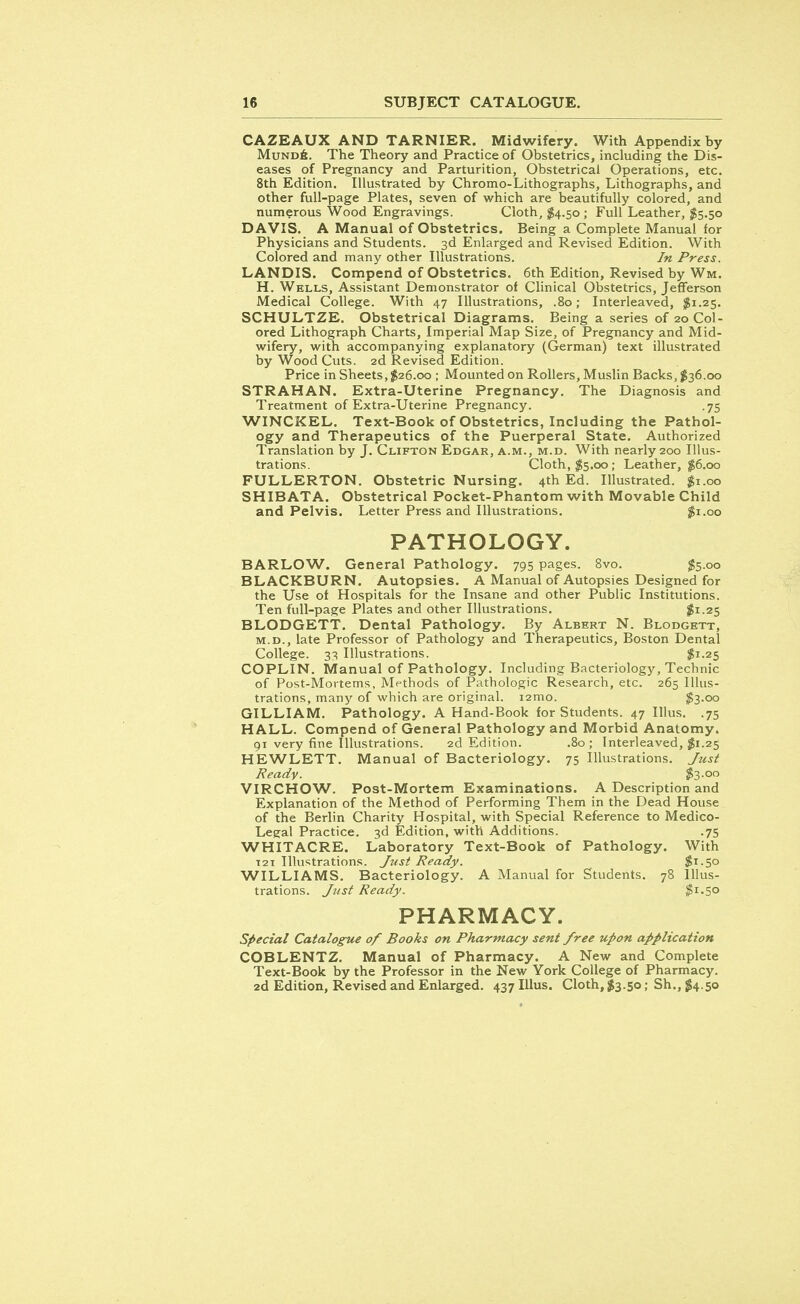 CAZEAUX AND TARNIER. Midwifery. With Appendix by Mundb. The Theory and Practice of Obstetrics, including the Dis- eases of Pregnancy and Parturition, Obstetrical Operations, etc. 8th Edition. Illustrated by Chromo-Lithographs, Lithographs, and other full-page Plates, seven of which are beautifully colored, and numerous Wood Engravings. Cloth, $4.50 ; Full Leather, $5.50 DAVIS. A Manual of Obstetrics. Being a Complete Manual for Physicians and Students. 3d Enlarged and Revised Edition. With Colored and many other Illustrations. In Press. LANDIS. Compend of Obstetrics. 6th Edition, Revised by Wm. H. Wells, Assistant Demonstrator of Clinical Obstetrics, Jefferson Medical College. With 47 Illustrations, .80; Interleaved, $1.25. SCHULTZE. Obstetrical Diagrams. Being a series of 20 Col- ored Lithograph Charts, Imperial Map Size, of Pregnancy and Mid- wifery, with accompanying explanatory (German) text illustrated by Wood Cuts. 2d Revised Edition. Price in Sheets, $26.00 ; Mounted on Rollers, Muslin Backs, $36.00 STRAHAN. Extra-Uterine Pregnancy. The Diagnosis and Treatment of Extra-Uterine Pregnancy. .75 WINCKEL. Text-Book of Obstetrics, Including the Pathol- ogy and Therapeutics of the Puerperal State. Authorized Translation by J. Clifton Edgar, a.m., m.d. With nearly 200 Illus- trations. Cloth, $5.00; Leather, $6.00 FULLERTON. Obstetric Nursing. 4th Ed. Illustrated. $1.00 SHIBATA. Obstetrical Pocket-Phantom with Movable Child and Pelvis. Letter Press and Illustrations. $1.00 PATHOLOGY. BARLOW. General Pathology. 795 pages. 8vo. $5.00 BLACKBURN. Autopsies. A Manual of Autopsies Designed for the Use of Hospitals for the Insane and other Public Institutions. Ten full-page Plates and other Illustrations. #1.25 BLODGETT. Dental Pathology. By Albert N. Blodgett, m.d., late Professor of Pathology and Therapeutics, Boston Dental College. 33 Illustrations. $1-25 COPLIN. Manual of Pathology. Including Bacteriology, Technic of Post-Mortems, Methods of Pathologic Research, etc. 265 Illus- trations, many of which are original. i2mo. $3-oo GILLIAM. Pathology. A Hand-Book for Students. 47 Illus. .75 HALL. Compend of General Pathology and Morbid Anatomy. 91 very fine Illustrations. 2d Edition. .80 ; Interleaved, $1.25 HEWLETT. Manual of Bacteriology. 75 Illustrations. Just Ready. #3-°° VIRCHOW. Post-Mortem Examinations. A Description and Explanation of the Method of Performing Them in the Dead House of the Berlin Charity Hospital, with Special Reference to Medico- Legal Practice. 3d Edition, with Additions. .75 WHITACRE. Laboratory Text-Book of Pathology. With T2i Illustrations. Just Ready. $1.50 WILLIAMS. Bacteriology. A Manual for Students. 78 Illus- trations. Just Ready. $1.5° PHARMACY. Special Catalogue of Books on Pharmacy sent free upon application COBLENTZ. Manual of Pharmacy. A New and Complete Text-Book by the Professor in the New York College of Pharmacy. 2d Edition, Revised and Enlarged. 437 Illus. Cloth, $3.50; Sh., $4.50