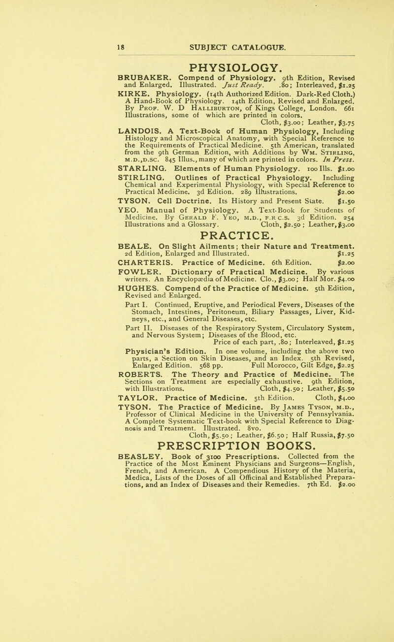 PHYSIOLOGY. BRUBAKER. Compend of Physiology. 9th Edition, Revised and Enlarged. Illustrated. Just Ready. .80; Interleaved, $1.25 KIRKE. Physiology. (14th Authorized Edition. Dark-Red Cloth.) A Hand-Book of Physiology. 14th Edition, Revised and Enlarged. By Prof. W. D Halliburton, of Kings College, London. 661 Illustrations, some of which are printed in colors. Cloth, $3.00; Leather, $3.75 LANDOIS. A Text-Book of Human Physiology, Including Histology and Microscopical Anatomy, with Special Reference to the Requirements of Practical Medicine. 5th American, translated from the 9th German Edition, with Additions by Wm. Stirling, m.d.,d.sc. 845 Illus., many of which are printed in colors. In Press. STARLING. Elements of Human Physiology. 100 Ills. $1.00 STIRLING. Outlines of Practical Physiology. Including Chemical and Experimental Physiology, with Special Reference to Practical Medicine. 3d Edition. 289 Illustrations. $2.00 TYSON. Cell Doctrine. Its History and Present State. $1.50 YEO. Manual of Physiology. A Text-Book for Students of Medicine. By Gerald F. Yeo, m.d., f.r c.s. 3d Edition. 254 Illustrations and a Glossary. Cloth, $2.50 ; Leather, $3.00 PRACTICE. BEALE. On Slight Ailments; their Nature and Treatment. 2d Edition, Enlarged and Illustrated. $1.25 CHARTERIS. Practice of Medicine. 6th Edition. $2.00 FOWLER. Dictionary of Practical Medicine. By various writers. An Encyclopaedia of Medicine. Clo.,$3.oo; Half Mor. $4.00 HUGHES. Compend of the Practice of Medicine. 5th Edition, Revised and Enlarged. Part I. Continued, Eruptive, and Periodical Fevers, Diseases of the Stomach, Intestines, Peritoneum, Biliary Passages, Liver, Kid- neys, etc., and General Diseases, etc. Part II. Diseases of the Respiratory System, Circulatory System, and Nervous System; Diseases of the Blood, etc. Price of each part, .80; Interleaved, $1.25 Physician's Edition. In one volume, including the above two parts, a Section on Skin Diseases, and an Index. 5th Revised, Enlarged Edition. 568 pp. Full Morocco, Gilt Edge, $2.25 ROBERTS. The Theory and Practice of Medicine. The Sections on Treatment are especially exhaustive. 9th Edition, with Illustrations. Cloth, $4.50; Leather, $5.50 TAYLOR. Practice of Medicine. 5th Edition. Cloth, $4.00 TYSON. The Practice of Medicine. By James Tyson, m.d., Professor of Clinical Medicine in the University of Pennsylvania. A Complete Systematic Text-book with Special Reference to Diag- nosis and Treatment. Illustrated. 8vo. Cloth, $5.50 ; Leather, #6.50 ; Half Russia, $7.50 PRESCRIPTION BOOKS. BEASLEY. Book of 3100 Prescriptions. Collected from the Practice of the Most Eminent Physicians and Surgeons—English, French, and American. A Compendious History of the Materia, Medica, Lists of the Doses of all Officinal and Established Prepara- tions, and an Index of Diseases and their Remedies. 7th Ed. $2.00