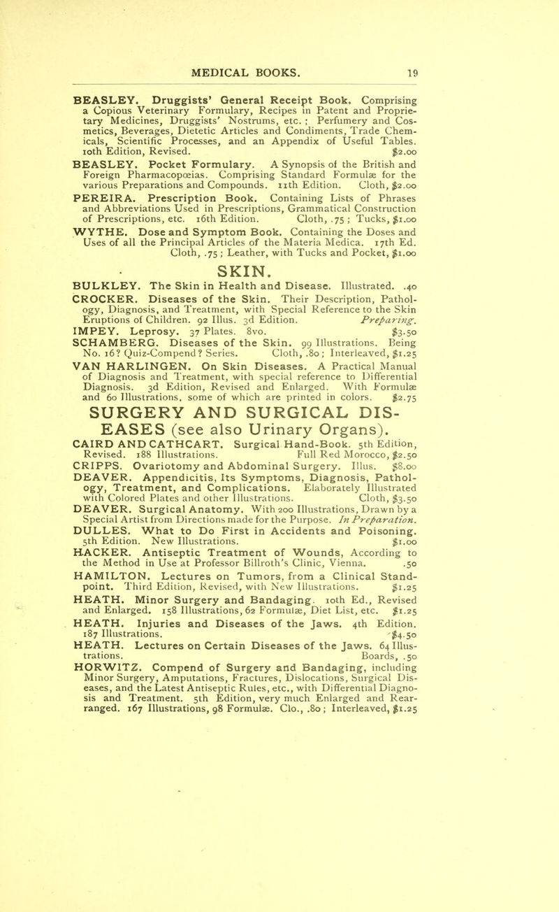 BEASLEY. Druggists' General Receipt Book. Comprising a Copious Veterinary Formulary, Recipes in Patent and Proprie- tary Medicines, Druggists' Nostrums, etc. ; Perfumery and Cos- metics, Beverages, Dietetic Articles and Condiments, Trade Chem- icals, Scientific Processes, and an Appendix of Useful Tables, ioth Edition, Revised. $2.00 BEASLEY. Pocket Formulary. A Synopsis of the British and Foreign Pharmacopoeias. Comprising Standard Formulae for the various Preparations and Compounds, nth Edition. Cloth, #2.00 PEREIRA. Prescription Book. Containing Lists of Phrases and Abbreviations Used in Prescriptions, Grammatical Construction of Prescriptions, etc. 16th Edition. Cloth, .75 ; Tucks, $1.00 WYTHE. Dose and Symptom Book. Containing the Doses and Uses of all the Principal Articles of the Materia Medica. 17th Ed. Cloth, .75 ; Leather, with Tucks and Pocket, $1.00 SKIN. BULKLEY. The Skin in Health and Disease. Illustrated. .40 CROCKER. Diseases of the Skin. Their Description, Pathol- ogy, Diagnosis, and Treatment, with Special Reference to the Skin Eruptions of Children. 92 Illus. 3d Edition. Preparing. IMPEY. Leprosy. 37 Plates. 8vo. $3.50 SCHAMBERG. Diseases of the Skin. 99 Illustrations. Being No. 16? Quiz-Compend? Series. Cloth, .80; Interleaved, $1.25 VAN HARLINGEN. On Skin Diseases. A Practical Manual of Diagnosis and Treatment, with special reference to Differential Diagnosis. 3d Edition, Revised and Enlarged. With Formulae and 60 Illustrations, some of which are printed in colors. $2.75 SURGERY AND SURGICAL DIS- EASES (see also Urinary Organs). CAIRD AND CATHCART. Surgical Hand-Book. 5th Edition, Revised. 188 Illustrations. Full Red Morocco, $2.50 CRIPPS. Ovariotomy and Abdominal Surgery. Illus. $8.00 DEAVER. Appendicitis, Its Symptoms, Diagnosis, Pathol- ogy? Treatment, and Complications. Elaborately Illustrated with Colored Plates and other Illustrations. Cloth, $3.50 DEAVER. Surgical Anatomy. With 200 Illustrations, Drawn by a Special Artist from Directions made for the Purpose. In Preparation. DULLES. What to Do First in Accidents and Poisoning. 5th Edition. New Illustrations. $1.00 HACKER. Antiseptic Treatment of Wounds, According to the Method in Use at Professor Billroth's Clinic, Vienna. .50 HAMILTON. Lectures on Tumors, from a Clinical Stand- point. Third Edition, Revised, with New Illustrations. #1.25 HEATH. Minor Surgery and Bandaging, ioth Ed., Revised and Enlarged. 158 Illustrations, 62 Formulae, Diet List, etc. $1.25 HEATH. Injuries and Diseases of the Jaws. 4th Edition. 187 Illustrations. '$4-5° HEATH. Lectures on Certain Diseases of the Jaws. 64 Illus- trations. Boards, .50 HORW1TZ. Compend of Surgery and Bandaging, including Minor Surgery, Amputations, Fractures, Dislocations, Surgical Dis- eases, and the Latest Antiseptic Rules, etc., with Differential Diagno- sis and Treatment. 5th Edition, very much Enlarged and Rear- ranged. 167 Illustrations, 98 Formulae. Clo.,.8o; Interleaved, $1.25