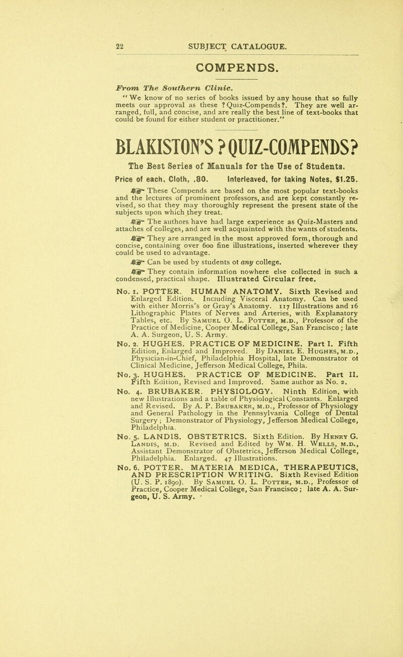 COMPENDS. From The Southern, Clinic.  We know of no series of books issued by any house that so fully meets our approval as these ? Quiz-Compends?. They are well ar- ranged, full, and concise, and are really the best line of text-books that could be found for either student or practitioner. BLAKISTON'S ? QUIZ-COMPENDS? The Best Series of Manuals for the Use of Students. Price of each, Cloth, .80. Interleaved, for taking Notes, $1.25. 4®~ These Compends are based on the most popular text-books and the lectures of prominent professors, and are kept constantly re- vised, so that they may thoroughly represent the present state of the subjects upon which they treat. The authors have had large experience as Quiz-Masters and attaches of colleges, and are well acquainted with the wants of students. They are arranged in the most approved form, thorough and concise, containing over 600 fine illustrations, inserted wherever they could be used to advantage. 4®= Can be used by students ot any college. 4Sf They contain information nowhere else collected in such a condensed, practical shape. Illustrated Circular free. No. 1. POTTER. HUMAN ANATOMY. Sixth Revised and Enlarged Edition. Including Visceral Anatomy. Can be used with either Morris's or Gray's Anatomy. 117 Illustrations and 16 Lithographic Plates of Nerves and Arteries, with Explanatory Tables, etc. By Samuel O. L. Potter, m.d., Professor of the Practice of Medicine, Cooper Medical College, San Francisco ; late A. A. Surgeon, U. S. Army. No. 2. HUGHES. PRACTICE OF MEDICINE. Part I. Fifth Edition, Enlarged and Improved. By Daniel E. Hughes, m.d., Physician-in-Chief, Philadelphia Hospital, late Demonstrator ot Clinical Medicine, Jefferson Medical College, Phila. No. 3. HUGHES. PRACTICE OF MEDICINE. Part II. Fifth Edition, Revised and Improved. Same author as No. 2. No. 4. BRUBAKER. PHYSIOLOGY. Ninth Edition, with new Illustrations and a table of Physiological Constants. Enlarged and Revised. By A. P. Brubaker, m.d., Professor of Physiology and General Pathology in the Pennsylvania College of Dental Surgery ; Demonstrator of Physiology, Jefferson Medical College, Philadelphia. No. 5. LANDIS. OBSTETRICS. Sixth Edition. By Henry G. Landis, m.d. Revised and Edited by Wm. H. Wells, m.d., Assistant Demonstrator of Obstetrics, Jefferson Medical College, Philadelphia. Enlarged. 47 Illustrations. No. 6. POTTER. MATERIA MEDICA, THERAPEUTICS, AND PRESCRIPTION WRITING. Sixth Revised Edition (U. S. P. 1890). By Samuel O. L. Potter, m.d., Professor of Practice, Cooper Medical College, San Francisco ; late A. A. Sur- geon, U. S. Army. -