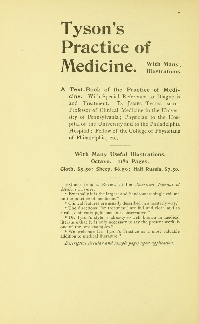 Tyson's Practice of Medicine, irri A Text-Book of the Practice of Medi- cine. With Special Reference to Diagnosis and Treatment. By James Tyson, m. d., Professor of Clinical Medicine in the Univer- sity of Pennsylvania; Physician to the Hos- pital of the University and to the Philadelphia Hospital; Fellow of the College of Physicians of Philadelphia, etc. With Many Useful Illustrations. Octavo. 1180 Pages. Cloth, $5.50; Sheep, $6.50; Half Russia, $7.50. Extracts from a Review in the American Journal of Medical Sciences.  Externally it is the largest and handsomest single volume on the practice of medicine.  Clinical features are usually described in a masterly way. The directions (for treatment) are full and clear, and as a rule, eminently judicious and conservative.  Dr. Tyson's style is already so well known in medical literature that it is only necessary to say the present work is one of the best examples. We welcome Dr. Tyson's Practice as a most valuable addition to medical literature. Descriptive circular and sample pages upon application.