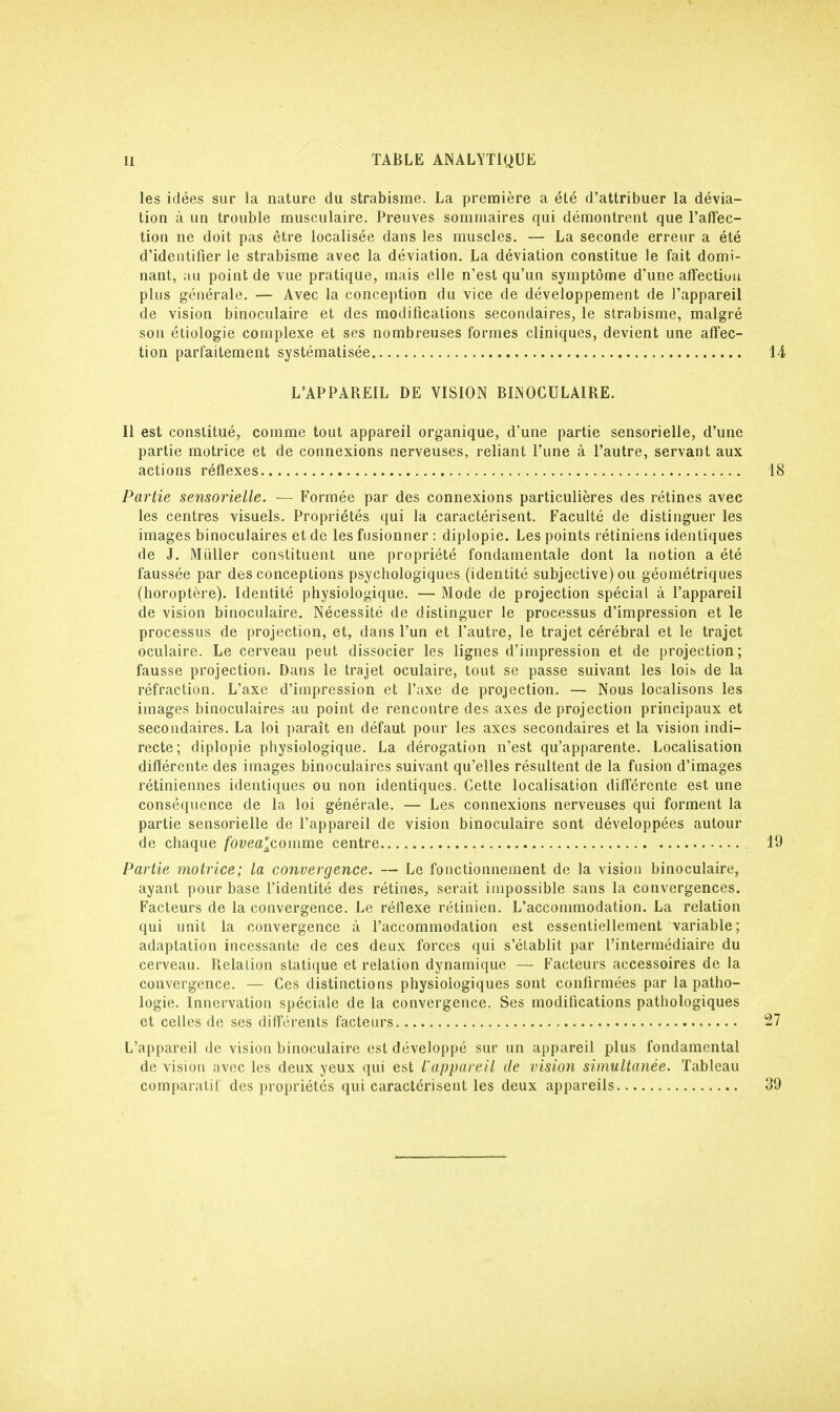 les idées sur la nature du strabisme. La première a été d'attribuer la dévia- tion à un trouble musculaire. Preuves sommaires qui démontrent que l'affec- tion ne doit pas être localisée dans les muscles. — La seconde erreur a été d'identifier le strabisme avec la déviation. La déviation constitue le fait domi- nant, ;tu point de vue pratique, mais elle n'est qu'un symptôme d'une affectiuu plus générale. — Avec la conception du vice de développement de l'appareil de vision binoculaire et des modifications secondaires, le strabisme, malgré son étiologie complexe et ses nombreuses formes cliniques, devient une affec- tion parfaitement systématisée 14 L'APPAREIL DE VISION BINOCULAIRE. Il est constitué, comme tout appareil organique, d'une partie sensorielle, d'une partie motrice et de connexions nerveuses, reliant l'une à l'autre, servant aux actions réflexes 18 Partie sensorielle. — Formée par des connexions particulières des rétines avec les centres visuels. Propriétés qui la caractérisent. Faculté de distinguer les images binoculaires et de les fusionner : diplopie. Les points rétiniens identiques de J. Millier constituent une propriété fondamentale dont la notion a été faussée par des conceptions psychologiques (identité subjective) ou géométriques (horoptère). Identité physiologique. — Mode de projection spécial à l'appareil de vision binoculaire. Nécessité de distinguer le processus d'impression et le processus de projection, et, dans l'un et l'autre, le trajet cérébral et le trajet oculaire. Le cerveau peut dissocier les lignes d'impression et de projection; fausse projection. Dans le trajet oculaire, tout se passe suivant les lois de la réfraction. L'axe d'impression et l'axe de projection. — Nous localisons les images binoculaires au point de rencontre des axes de projection principaux et secondaires. La loi paraît en défaut pour les axes secondaires et la vision indi- recte; diplopie physiologique. La dérogation n'est qu'apparente. Localisation différente des images binoculaires suivant qu'elles résultent de la fusion d'images rétiniennes identiques ou non identiques. Cette localisation différente est une conséquence de la loi générale. — Les connexions nerveuses qui forment la partie sensorielle de l'appareil de vision binoculaire sont développées autour de chaque foyea'comme centre 19 Partie motrice; la convergence. — Le fonctionnement de la vision binoculaire, ayant pour base l'identité des rétines, serait impossible sans la convergences. Facteurs de la convergence. Le réflexe rétinien. L'accommodation. La relation qui unit la convergence à l'accommodation est essentiellement variable; adaptation incessante de ces deux forces qui s'établit par l'intermédiaire du cerveau. Relation statique et relation dynamique — Facteurs accessoires de la convergence. — Ces distinctions physiologiques sont confirmées par la patho- logie. Innervation spéciale de la convergence. Ses modifications pathologiques et celles de ses différents facteurs 27 L'appareil de vision binoculaire est développé sur un appareil plus fondamental de vision avec les deux yeux qui est l'appareil de vision simultanée. Tableau comparatif des propriétés qui caractérisent les deux appareils 39