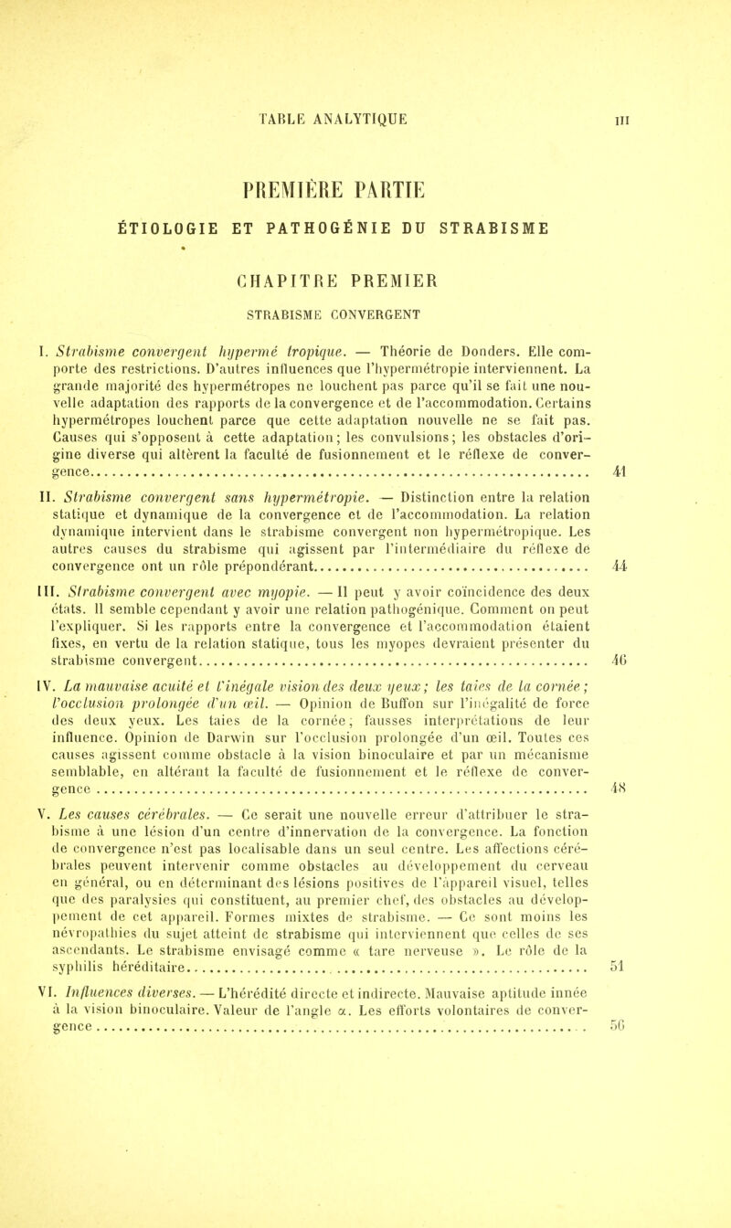 PREMIÈRE PARTIE ÉTIOLOGIE ET PATHOGÉNIE DU STRABISME CHAPITRE PREMIER STRABISME CONVERGENT I. Strabisme convergent hypermé tropique. — Théorie de Donders. Elle com- porte des restrictions. D'autres influences que l'hypermétropie interviennent. La grande majorité des hypermétropes ne louchent pas parce qu'il se fait une nou- velle adaptation des rapports de la convergence et de l'accommodation. Certains hypermétropes louchent parce que cette adaptation nouvelle ne se fait pas. Causes qui s'opposent à cette adaptation; les convulsions; les obstacles d'ori- gine diverse qui altèrent la faculté de fusionnement et le réflexe de conver- gence II. Strabisme convergent sans hypermétropie. — Distinction entre la relation statique et dynamique de la convergence et de l'accommodation. La relation dynamique intervient dans le strabisme convergent non hypermétropique. Les autres causes du strabisme qui agissent par l'intermédiaire du réflexe de convergence ont un rôle prépondérant III. Strabisme convergent avec myopie. —Il peut y avoir coïncidence des deux états. 11 semble cependant y avoir une relation pathogénique. Comment on peut l'expliquer. Si les rapports entre la convergence et l'accommodation étaient fixes, en vertu de la relation statique, tous les myopes devraient présenter du strabisme convergent IV. La mauvaise acuité et Vinêgale vision des deux yeux; les taies de la cornée; l'occlusion prolongée d'un œil. — Opinion de Buffon sur l'inégalité de force des deux yeux. Les taies de la cornée; fausses interprétations de leur influence. Opinion de Darwin sur l'occlusion prolongée d'un œil. Toutes ces causes agissent comme obstacle à la vision binoculaire et par un mécanisme semblable, en altérant la faculté de fusionnement et le réflexe de conver- gence V. Les causes cérébrales. — Ce serait une nouvelle erreur d'attribuer le stra- bisme à une lésion d'un centre d'innervation de la convergence. La fonction de convergence n'est pas localisable dans un seul centre. Les affections céré- brales peuvent intervenir comme obstacles au développement du cerveau en général, ou en déterminant des lésions positives de l'appareil visuel, telles que des paralysies qui constituent, au premier chef, des obstacles au dévelop- pement de cet appareil. Formes mixtes de strabisme. — Ce sont moins les névropathies du sujet atteint de strabisme qui interviennent que celles de ses ascendants. Le strabisme envisagé comme « tare nerveuse ». Le rôle de la syphilis héréditaire VI. Influences diverses. — L'hérédité directe et indirecte. Mauvaise aptitude innée à la vision binoculaire. Valeur de l'angle a. Les efforts volontaires de conver- gence